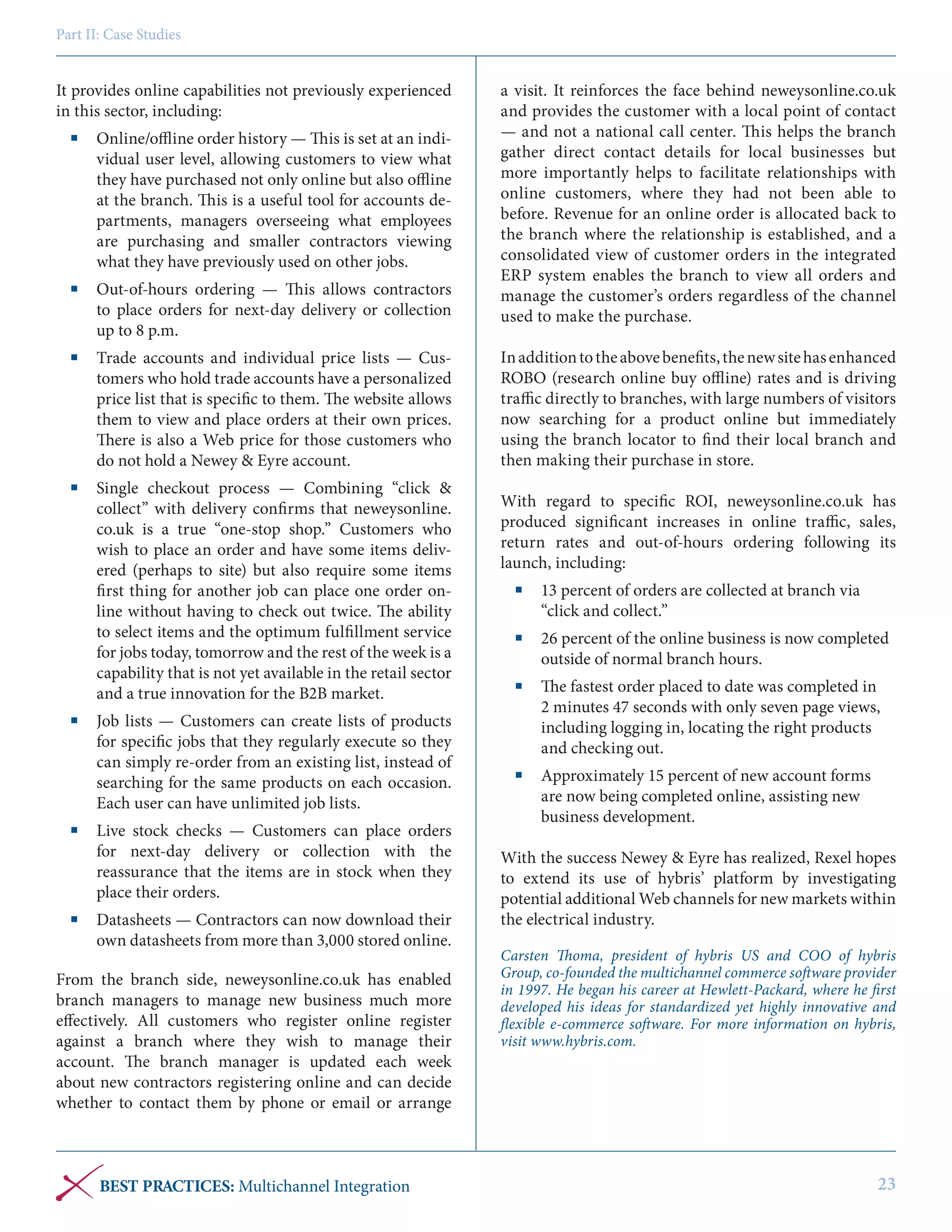 Part II: Case Studies

It provides online capabilities not previously experienced
in this sector, including:
	 Online/offline order history — This is set at an individual user level, allowing customers to view what
they have purchased not only online but also offline
at the branch. This is a useful tool for accounts departments, managers overseeing what employees
are purchasing and smaller contractors viewing
what they have previously used on other jobs.
	 Out-of-hours ordering — This allows contractors
to place orders for next-day delivery or collection
up to 8 p.m.
	 Trade accounts and individual price lists — Customers who hold trade accounts have a personalized
price list that is specific to them. The website allows
them to view and place orders at their own prices.
There is also a Web price for those customers who
do not hold a Newey & Eyre account.
	 Single checkout process — Combining “click &
collect” with delivery confirms that neweysonline.
co.uk is a true “one-stop shop.” Customers who
wish to place an order and have some items delivered (perhaps to site) but also require some items
first thing for another job can place one order online without having to check out twice. The ability
to select items and the optimum fulfillment service
for jobs today, tomorrow and the rest of the week is a
capability that is not yet available in the retail sector
and a true innovation for the B2B market.
	 Job lists — Customers can create lists of products
for specific jobs that they regularly execute so they
can simply re-order from an existing list, instead of
searching for the same products on each occasion.
Each user can have unlimited job lists.
	 Live stock checks — Customers can place orders
for next-day delivery or collection with the
reassurance that the items are in stock when they
place their orders.
	 Datasheets — Contractors can now download their
own datasheets from more than 3,000 stored online.
From the branch side, neweysonline.co.uk has enabled
branch managers to manage new business much more
effectively. All customers who register online register
against a branch where they wish to manage their
account. The branch manager is updated each week
about new contractors registering online and can decide
whether to contact them by phone or email or arrange

BEST PRACTICES: Multichannel Integration

a visit. It reinforces the face behind neweysonline.co.uk
and provides the customer with a local point of contact
— and not a national call center. This helps the branch
gather direct contact details for local businesses but
more importantly helps to facilitate relationships with
online customers, where they had not been able to
before. Revenue for an online order is allocated back to
the branch where the relationship is established, and a
consolidated view of customer orders in the integrated
ERP system enables the branch to view all orders and
manage the customer’s orders regardless of the channel
used to make the purchase.
In addition to the above benefits, the new site has enhanced
ROBO (research online buy offline) rates and is driving
traffic directly to branches, with large numbers of visitors
now searching for a product online but immediately
using the branch locator to find their local branch and
then making their purchase in store.
With regard to specific ROI, neweysonline.co.uk has
produced significant increases in online traffic, sales,
return rates and out-of-hours ordering following its
launch, including:
	 13 percent of orders are collected at branch via
“click and collect.”
	 26 percent of the online business is now completed
outside of normal branch hours.
	 The fastest order placed to date was completed in
2 minutes 47 seconds with only seven page views,
including logging in, locating the right products
and checking out.
	 Approximately 15 percent of new account forms
are now being completed online, assisting new
business development.
With the success Newey & Eyre has realized, Rexel hopes
to extend its use of hybris’ platform by investigating
potential additional Web channels for new markets within
the electrical industry.
Carsten Thoma, president of hybris US and COO of hybris
Group, co-founded the multichannel commerce software provider
in 1997. He began his career at Hewlett-Packard, where he first
developed his ideas for standardized yet highly innovative and
flexible e-commerce software. For more information on hybris,
visit www.hybris.com.

23

 