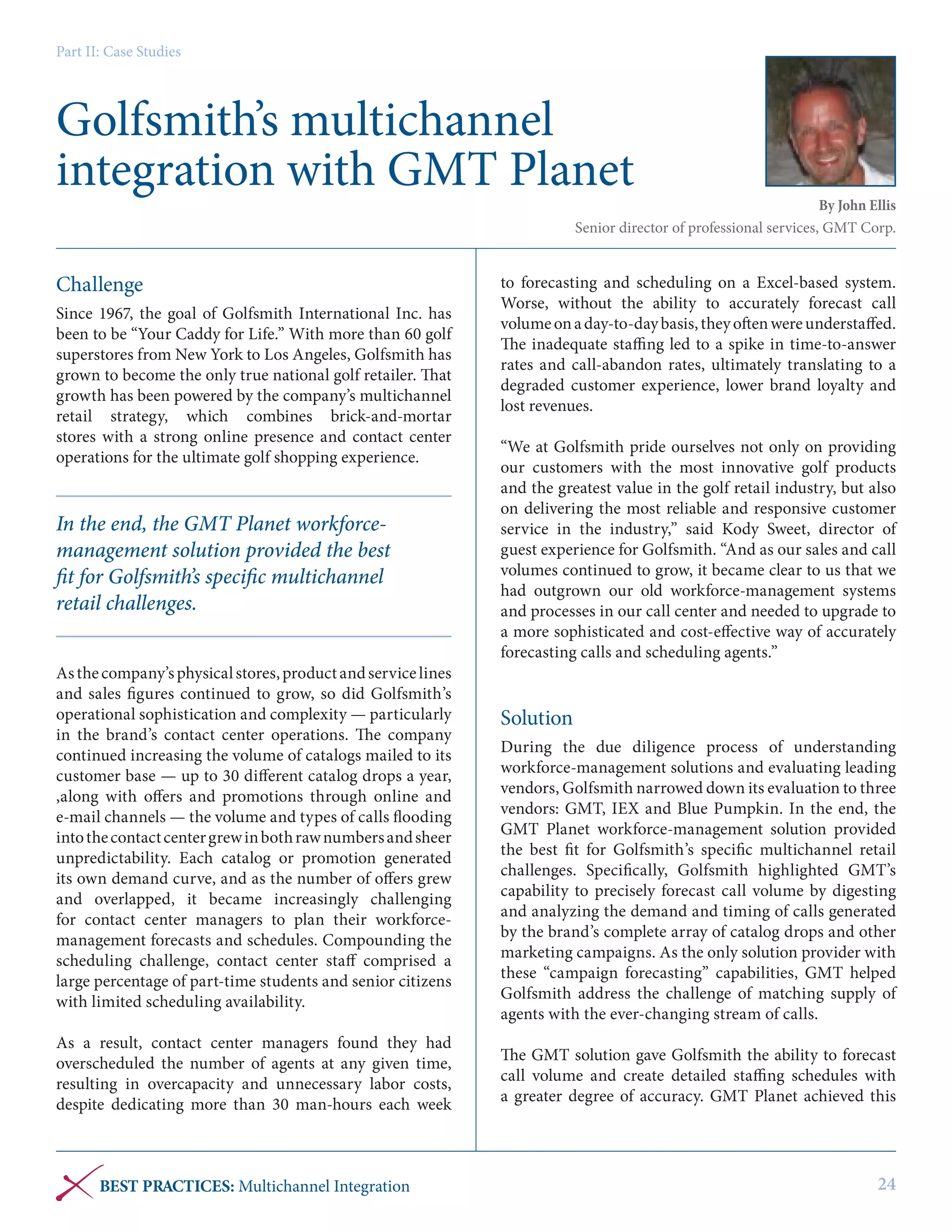 Part II: Case Studies

Golfsmith’s multichannel
integration with GMT Planet

By John Ellis
Senior director of professional services, GMT Corp.

Challenge
Since 1967, the goal of Golfsmith International Inc. has
been to be “Your Caddy for Life.” With more than 60 golf
superstores from New York to Los Angeles, Golfsmith has
grown to become the only true national golf retailer. That
growth has been powered by the company’s multichannel
retail strategy, which combines brick-and-mortar
stores with a strong online presence and contact center
operations for the ultimate golf shopping experience.

In the end, the GMT Planet workforcemanagement solution provided the best
fit for Golfsmith’s specific multichannel
retail challenges.
As the company’s physical stores, product and service lines
and sales figures continued to grow, so did Golfsmith’s
operational sophistication and complexity — particularly
in the brand’s contact center operations. The company
continued increasing the volume of catalogs mailed to its
customer base — up to 30 different catalog drops a year,
,along with offers and promotions through online and
e-mail channels — the volume and types of calls flooding
into the contact center grew in both raw numbers and sheer
unpredictability. Each catalog or promotion generated
its own demand curve, and as the number of offers grew
and overlapped, it became increasingly challenging
for contact center managers to plan their workforcemanagement forecasts and schedules. Compounding the
scheduling challenge, contact center staff comprised a
large percentage of part-time students and senior citizens
with limited scheduling availability.
As a result, contact center managers found they had
overscheduled the number of agents at any given time,
resulting in overcapacity and unnecessary labor costs,
despite dedicating more than 30 man-hours each week

BEST PRACTICES: Multichannel Integration

to forecasting and scheduling on a Excel-based system.
Worse, without the ability to accurately forecast call
volume on a day-to-day basis, they often were understaffed.
The inadequate staffing led to a spike in time-to-answer
rates and call-abandon rates, ultimately translating to a
degraded customer experience, lower brand loyalty and
lost revenues.
“We at Golfsmith pride ourselves not only on providing
our customers with the most innovative golf products
and the greatest value in the golf retail industry, but also
on delivering the most reliable and responsive customer
service in the industry,” said Kody Sweet, director of
guest experience for Golfsmith. “And as our sales and call
volumes continued to grow, it became clear to us that we
had outgrown our old workforce-management systems
and processes in our call center and needed to upgrade to
a more sophisticated and cost-effective way of accurately
forecasting calls and scheduling agents.”

Solution
During the due diligence process of understanding
workforce-management solutions and evaluating leading
vendors, Golfsmith narrowed down its evaluation to three
vendors: GMT, IEX and Blue Pumpkin. In the end, the
GMT Planet workforce-management solution provided
the best fit for Golfsmith’s specific multichannel retail
challenges. Specifically, Golfsmith highlighted GMT’s
capability to precisely forecast call volume by digesting
and analyzing the demand and timing of calls generated
by the brand’s complete array of catalog drops and other
marketing campaigns. As the only solution provider with
these “campaign forecasting” capabilities, GMT helped
Golfsmith address the challenge of matching supply of
agents with the ever-changing stream of calls.
The GMT solution gave Golfsmith the ability to forecast
call volume and create detailed staffing schedules with
a greater degree of accuracy. GMT Planet achieved this

24

 