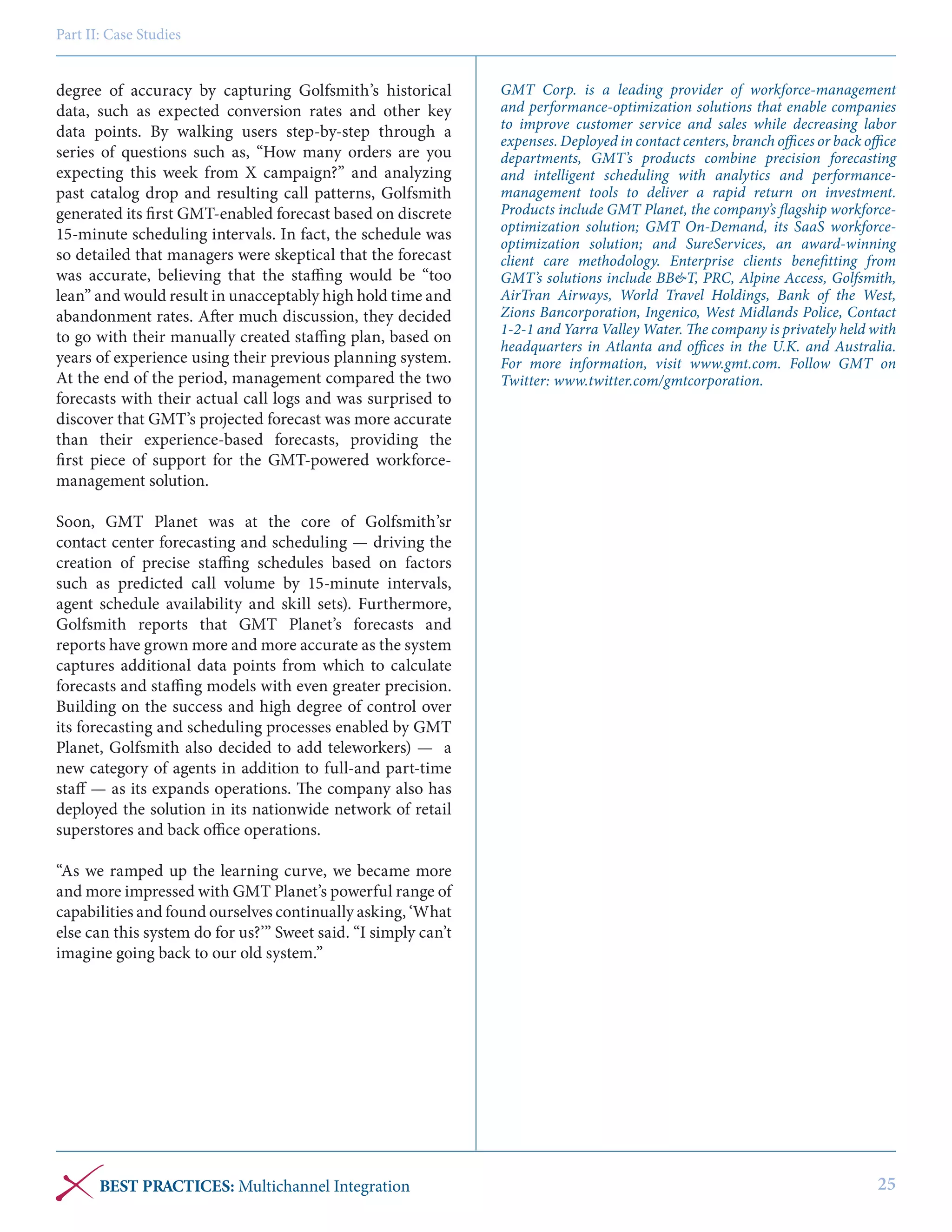 Part II: Case Studies

degree of accuracy by capturing Golfsmith’s historical
data, such as expected conversion rates and other key
data points. By walking users step-by-step through a
series of questions such as, “How many orders are you
expecting this week from X campaign?” and analyzing
past catalog drop and resulting call patterns, Golfsmith
generated its first GMT-enabled forecast based on discrete
15-minute scheduling intervals. In fact, the schedule was
so detailed that managers were skeptical that the forecast
was accurate, believing that the staffing would be “too
lean” and would result in unacceptably high hold time and
abandonment rates. After much discussion, they decided
to go with their manually created staffing plan, based on
years of experience using their previous planning system.
At the end of the period, management compared the two
forecasts with their actual call logs and was surprised to
discover that GMT’s projected forecast was more accurate
than their experience-based forecasts, providing the
first piece of support for the GMT-powered workforcemanagement solution.

GMT Corp. is a leading provider of workforce-management
and performance-optimization solutions that enable companies
to improve customer service and sales while decreasing labor
expenses. Deployed in contact centers, branch offices or back office
departments, GMT’s products combine precision forecasting
and intelligent scheduling with analytics and performancemanagement tools to deliver a rapid return on investment.
Products include GMT Planet, the company’s flagship workforceoptimization solution; GMT On-Demand, its SaaS workforceoptimization solution; and SureServices, an award-winning
client care methodology. Enterprise clients benefitting from
GMT’s solutions include BB&T, PRC, Alpine Access, Golfsmith,
AirTran Airways, World Travel Holdings, Bank of the West,
Zions Bancorporation, Ingenico, West Midlands Police, Contact
1-2-1 and Yarra Valley Water. The company is privately held with
headquarters in Atlanta and offices in the U.K. and Australia.
For more information, visit www.gmt.com. Follow GMT on
Twitter: www.twitter.com/gmtcorporation.

Soon, GMT Planet was at the core of Golfsmith’sr
contact center forecasting and scheduling — driving the
creation of precise staffing schedules based on factors
such as predicted call volume by 15-minute intervals,
agent schedule availability and skill sets). Furthermore,
Golfsmith reports that GMT Planet’s forecasts and
reports have grown more and more accurate as the system
captures additional data points from which to calculate
forecasts and staffing models with even greater precision.
Building on the success and high degree of control over
its forecasting and scheduling processes enabled by GMT
Planet, Golfsmith also decided to add teleworkers) — a
new category of agents in addition to full-and part-time
staff — as its expands operations. The company also has
deployed the solution in its nationwide network of retail
superstores and back office operations.
“As we ramped up the learning curve, we became more
and more impressed with GMT Planet’s powerful range of
capabilities and found ourselves continually asking, ‘What
else can this system do for us?’” Sweet said. “I simply can’t
imagine going back to our old system.”

BEST PRACTICES: Multichannel Integration

25

 