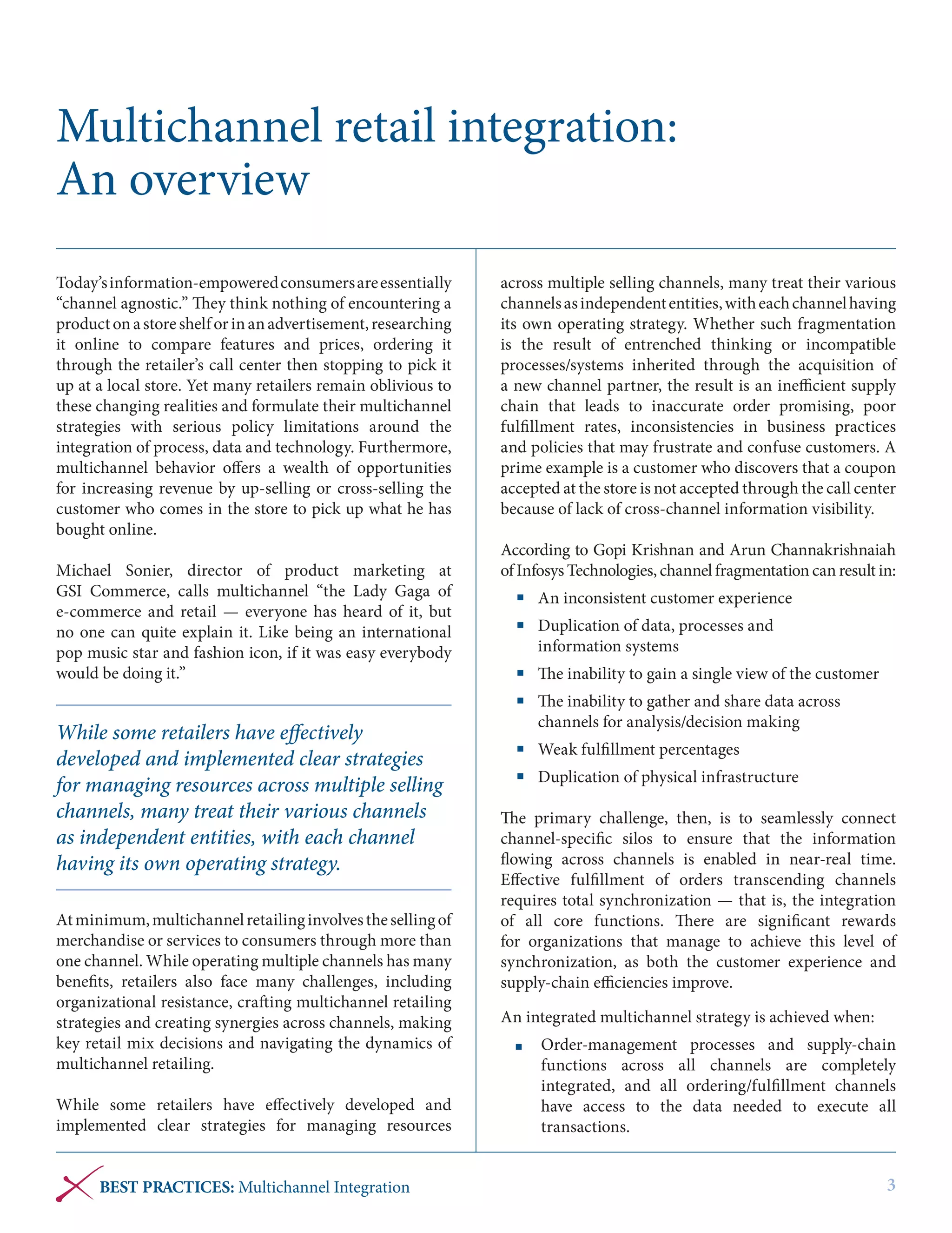 Multichannel retail integration:
An overview
Today’s information-empowered consumers are essentially
“channel agnostic.” They think nothing of encountering a
product on a store shelf or in an advertisement, researching
it online to compare features and prices, ordering it
through the retailer’s call center then stopping to pick it
up at a local store. Yet many retailers remain oblivious to
these changing realities and formulate their multichannel
strategies with serious policy limitations around the
integration of process, data and technology. Furthermore,
multichannel behavior offers a wealth of opportunities
for increasing revenue by up-selling or cross-selling the
customer who comes in the store to pick up what he has
bought online.
Michael Sonier, director of product marketing at
GSI  Commerce, calls multichannel “the Lady Gaga of
e-commerce and retail — everyone has heard of it, but
no one can quite explain it. Like being an international
pop music star and fashion icon, if it was easy everybody
would be doing it.”

While some retailers have effectively
developed and implemented clear strategies
for managing resources across multiple selling
channels, many treat their various channels
as independent entities, with each channel
having its own operating strategy.
At minimum, multichannel retailing involves the selling of
merchandise or services to consumers through more than
one channel. While operating multiple channels has many
benefits, retailers also face many challenges, including
organizational resistance, crafting multichannel retailing
strategies and creating synergies across channels, making
key retail mix decisions and navigating the dynamics of
multichannel retailing.
While some retailers have effectively developed and
implemented clear strategies for managing resources
BEST PRACTICES: Multichannel Integration

across multiple selling channels, many treat their various
channels as independent entities, with each channel having
its own operating strategy. Whether such fragmentation
is the result of entrenched thinking or incompatible
processes/systems inherited through the acquisition of
a new channel partner, the result is an inefficient supply
chain that leads to inaccurate order promising, poor
fulfillment rates, inconsistencies in business practices
and policies that may frustrate and confuse customers. A
prime example is a customer who discovers that a coupon
accepted at the store is not accepted through the call center
because of lack of cross-channel information visibility.
According to Gopi Krishnan and Arun Channakrishnaiah
of Infosys Technologies, channel fragmentation can result in:
	 An inconsistent customer experience
	 Duplication of data, processes and
information systems
	 The inability to gain a single view of the customer
	 The inability to gather and share data across
channels for analysis/decision making
	 Weak fulfillment percentages
	 Duplication of physical infrastructure
The primary challenge, then, is to seamlessly connect
channel-specific silos to ensure that the information
flowing across channels is enabled in near-real time.
Effective fulfillment of orders transcending channels
requires total synchronization — that is, the integration
of all core functions. There are significant rewards
for organizations that manage to achieve this level of
synchronization, as both the customer experience and
supply-chain efficiencies improve.
An integrated multichannel strategy is achieved when:
	 Order-management processes and supply-chain
functions across all channels are completely
integrated, and all ordering/fulfillment channels
have access to the data needed to execute all
transactions.

3

 