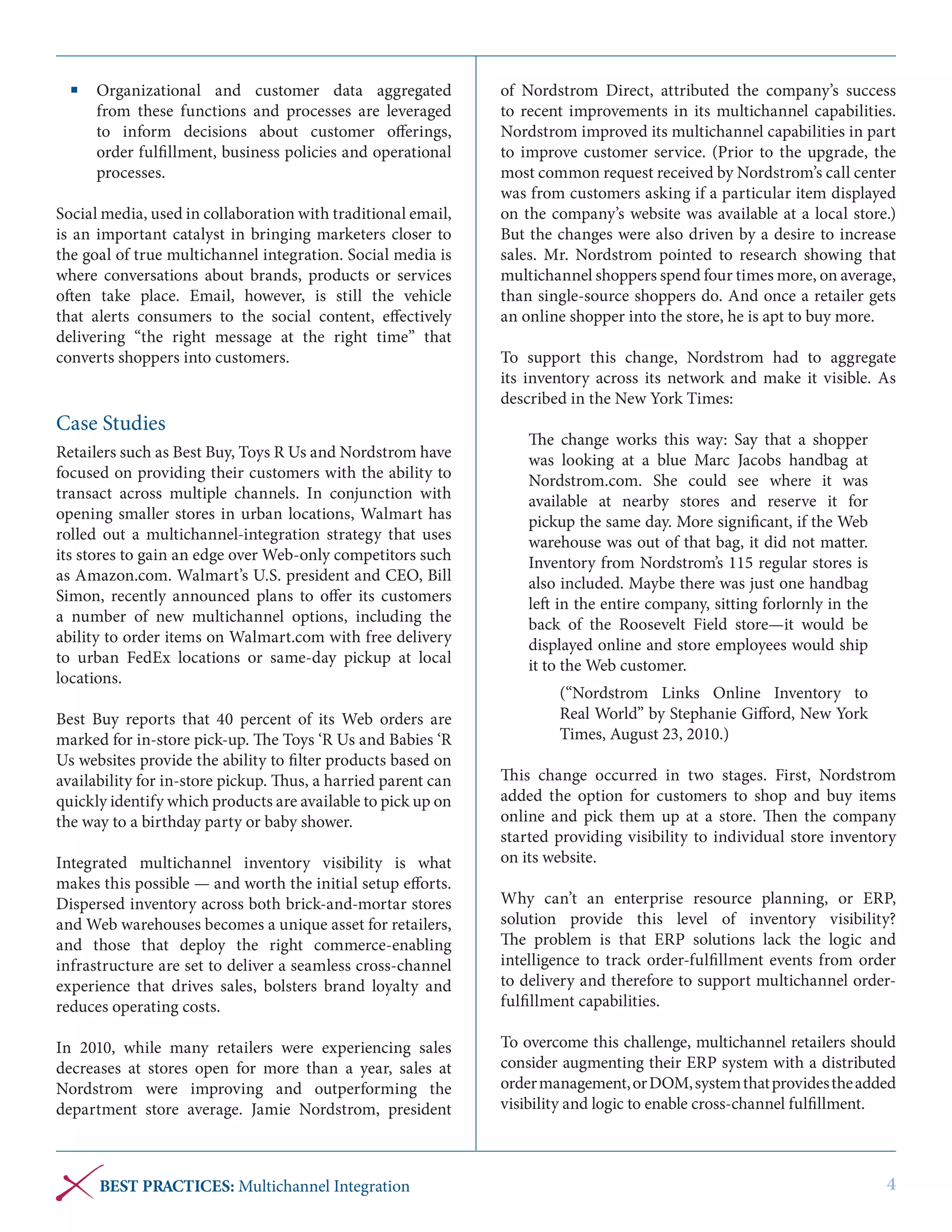 Organizational and customer data aggregated
from these functions and processes are leveraged
to inform decisions about customer offerings,
order fulfillment, business policies and operational
processes.
Social media, used in collaboration with traditional email,
is an important catalyst in bringing marketers closer to
the goal of true multichannel integration. Social media is
where conversations about brands, products or services
often take place. Email, however, is still the vehicle
that alerts consumers to the social content, effectively
delivering “the right message at the right time” that
converts shoppers into customers.

Case Studies
Retailers such as Best Buy, Toys R Us and Nordstrom have
focused on providing their customers with the ability to
transact across multiple channels. In conjunction with
opening smaller stores in urban locations, Walmart has
rolled out a multichannel-integration strategy that uses
its stores to gain an edge over Web-only competitors such
as Amazon.com. Walmart’s U.S. president and CEO, Bill
Simon, recently announced plans to offer its customers
a number of new multichannel options, including the
ability to order items on Walmart.com with free delivery
to urban FedEx locations or same-day pickup at local
locations.
Best Buy reports that  40 percent of its Web orders are
marked for in-store pick-up. The Toys ‘R Us and Babies ‘R
Us websites provide the ability to filter products based on
availability for in-store pickup. Thus, a harried parent can
quickly identify which products are available to pick up on
the way to a birthday party or baby shower.
Integrated multichannel inventory visibility is what
makes this possible — and worth the initial setup efforts.
Dispersed inventory across both brick-and-mortar stores
and Web warehouses becomes a unique asset for retailers,
and those that deploy the right commerce-enabling
infrastructure are set to deliver a seamless cross-channel
experience that drives sales, bolsters brand loyalty and
reduces operating costs.
In 2010, while many retailers were experiencing sales
decreases at stores open for more than a year, sales at
Nordstrom were improving and outperforming the
department store average. Jamie Nordstrom, president

BEST PRACTICES: Multichannel Integration

of Nordstrom Direct, attributed the company’s success
to recent improvements in its multichannel capabilities.
Nordstrom improved its multichannel capabilities in part
to improve customer service. (Prior to the upgrade, the
most common request received by Nordstrom’s call center
was from customers asking if a particular item displayed
on the company’s website was available at a local store.)
But the changes were also driven by a desire to increase
sales. Mr. Nordstrom pointed to research showing that
multichannel shoppers spend four times more, on average,
than single-source shoppers do. And once a retailer gets
an online shopper into the store, he is apt to buy more.
To support this change, Nordstrom had to aggregate
its inventory across its network and make it visible. As
described in the New York Times:
The change works this way: Say that a shopper
was looking at a blue Marc Jacobs handbag at
Nordstrom.com. She could see where it was
available at nearby stores and reserve it for
pickup the same day. More significant, if the Web
warehouse was out of that bag, it did not matter.
Inventory from Nordstrom’s 115 regular stores is
also included. Maybe there was just one handbag
left in the entire company, sitting forlornly in the
back of the Roosevelt Field store—it would be
displayed online and store employees would ship
it to the Web customer.
(“Nordstrom Links Online Inventory to
Real World” by Stephanie Gifford, New York
Times, August 23, 2010.)
This change occurred in two stages. First, Nordstrom
added the option for customers to shop and buy items
online and pick them up at a store. Then the company
started providing visibility to individual store inventory
on its website.
Why can’t an enterprise resource planning, or ERP,
solution provide this level of inventory visibility?
The problem is that ERP solutions lack the logic and
intelligence to track order-fulfillment events from order
to delivery and therefore to support multichannel orderfulfillment capabilities.
To overcome this challenge, multichannel retailers should
consider augmenting their ERP system with a distributed
order management, or DOM, system that provides the added
visibility and logic to enable cross-channel fulfillment.

4

 