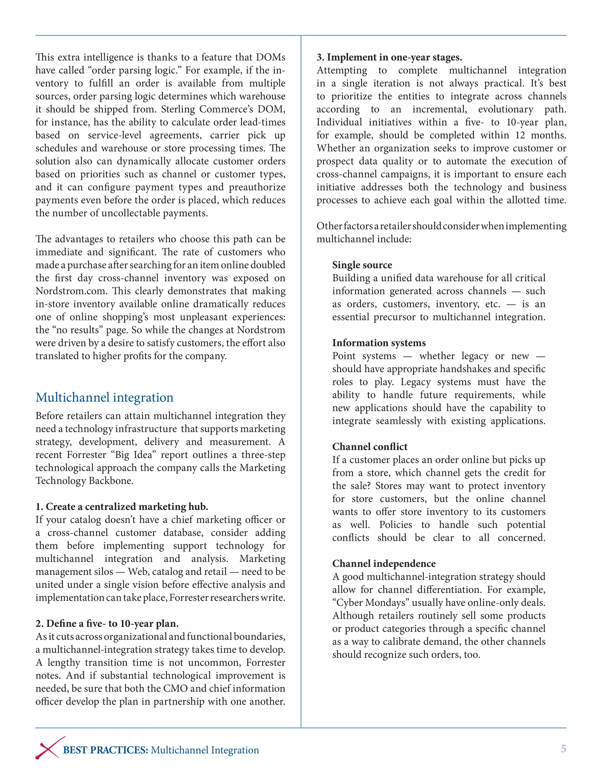 This extra intelligence is thanks to a feature that DOMs
have called “order parsing logic.” For example, if the inventory to fulfill an order is available from multiple
sources, order parsing logic determines which warehouse
it should be shipped from. Sterling Commerce’s DOM,
for instance, has the ability to calculate order lead-times
based on service-level agreements, carrier pick up
schedules and warehouse or store processing times. The
solution also can dynamically allocate customer orders
based on priorities such as channel or customer types,
and it can configure payment types and preauthorize
payments even before the order is placed, which reduces
the number of uncollectable payments.
The advantages to retailers who choose this path can be
immediate and significant. The rate of customers who
made a purchase after searching for an item online doubled
the first day cross-channel inventory was exposed on
Nordstrom.com. This clearly demonstrates that making
in-store inventory available online dramatically reduces
one of online shopping’s most unpleasant experiences:
the “no results” page. So while the changes at Nordstrom
were driven by a desire to satisfy customers, the effort also
translated to higher profits for the company.

Multichannel integration
Before retailers can attain multichannel integration they
need a technology infrastructure that supports marketing
strategy, development, delivery and measurement. A
recent Forrester “Big Idea” report outlines a three-step
technological approach the company calls the Marketing
Technology Backbone.
1. Create a centralized marketing hub. 
If your catalog doesn’t have a chief marketing officer or
a cross-channel customer database, consider adding
them before implementing support technology for
multichannel integration and analysis. Marketing
management silos — Web, catalog and retail — need to be
united under a single vision before effective analysis and
implementation can take place, Forrester researchers write.
2. Define a five- to 10-year plan. 
As it cuts across organizational and functional boundaries,
a multichannel-integration strategy takes time to develop.
A lengthy transition time is not uncommon, Forrester
notes. And if substantial technological improvement is
needed, be sure that both the CMO and chief information
officer develop the plan in partnership with one another.

BEST PRACTICES: Multichannel Integration

3. Implement in one-year stages. 
Attempting to complete multichannel integration
in a single iteration is not always practical. It’s best
to prioritize the entities to integrate across channels
according to an incremental, evolutionary path.
Individual initiatives within a five- to 10-year plan,
for example, should be completed within 12 months.
Whether an organization seeks to improve customer or
prospect data quality or to automate the execution of
cross-channel campaigns, it is important to ensure each
initiative addresses both the technology and business
processes to achieve each goal within the allotted time.
Other factors a retailer should consider when implementing
multichannel include:
Single source
Building a unified data warehouse for all critical
information generated across channels — such
as orders, customers, inventory, etc. — is an
essential precursor to multichannel integration.
Information systems
Point systems — whether legacy or new —
should have appropriate handshakes and specific
roles to play. Legacy systems must have the
ability to handle future requirements, while
new applications should have the capability to
integrate seamlessly with existing applications.
Channel conflict
If a customer places an order online but picks up
from a store, which channel gets the credit for
the sale? Stores may want to protect inventory
for store customers, but the online channel
wants to offer store inventory to its customers
as well. Policies to handle such potential
conflicts should be clear to all concerned.
Channel independence
A good multichannel-integration strategy should
allow for channel differentiation. For example,
“Cyber Mondays” usually have online-only deals.
Although retailers routinely sell some products
or product categories through a specific channel
as a way to calibrate demand, the other channels
should recognize such orders, too.

5

 