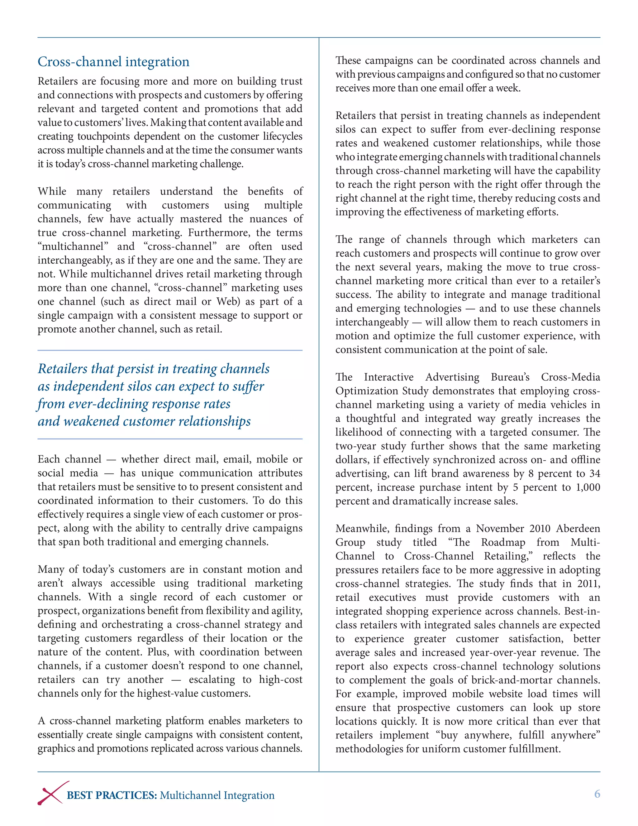 Cross-channel integration
Retailers are focusing more and more on building trust
and connections with prospects and customers by offering
relevant and targeted content and promotions that add
value to customers’ lives. Making that content available and
creating touchpoints dependent on the customer lifecycles
across multiple channels and at the time the consumer wants
it is today’s cross-channel marketing challenge.
While many retailers understand the benefits of
communicating with customers using multiple
channels, few have actually mastered the nuances of
true cross-channel marketing. Furthermore, the terms
“multichannel” and “cross-channel” are often used
interchangeably, as if they are one and the same. They are
not. While multichannel drives retail marketing through
more than one channel, “cross-channel” marketing uses
one channel (such as direct mail or Web) as part of a
single campaign with a consistent message to support or
promote another channel, such as retail.

Retailers that persist in treating channels
as independent silos can expect to suffer
from ever-declining response rates
and weakened customer relationships
Each channel — whether direct mail, email, mobile or
social media — has unique communication attributes
that retailers must be sensitive to to present consistent and
coordinated information to their customers. To do this
effectively requires a single view of each customer or prospect, along with the ability to centrally drive campaigns
that span both traditional and emerging channels.
Many of today’s customers are in constant motion and
aren’t always accessible using traditional marketing
channels. With a single record of each customer or
prospect, organizations benefit from flexibility and agility,
defining and orchestrating a cross-channel strategy and
targeting customers regardless of their location or the
nature of the content. Plus, with coordination between
channels, if a customer doesn’t respond to one channel,
retailers can try another — escalating to high-cost
channels only for the highest-value customers.
A cross-channel marketing platform enables marketers to
essentially create single campaigns with consistent content,
graphics and promotions replicated across various channels.

BEST PRACTICES: Multichannel Integration

These campaigns can be coordinated across channels and
with previous campaigns and configured so that no customer
receives more than one email offer a week.
Retailers that persist in treating channels as independent
silos can expect to suffer from ever-declining response
rates and weakened customer relationships, while those
who integrate emerging channels with traditional channels
through cross-channel marketing will have the capability
to reach the right person with the right offer through the
right channel at the right time, thereby reducing costs and
improving the effectiveness of marketing efforts.
The range of channels through which marketers can
reach customers and prospects will continue to grow over
the next several years, making the move to true crosschannel marketing more critical than ever to a retailer’s
success. The ability to integrate and manage traditional
and emerging technologies — and to use these channels
interchangeably — will allow them to reach customers in
motion and optimize the full customer experience, with
consistent communication at the point of sale.
The Interactive Advertising Bureau’s Cross-Media
Optimization Study demonstrates that employing crosschannel marketing using a variety of media vehicles in
a thoughtful and integrated way greatly increases the
likelihood of connecting with a targeted consumer. The
two-year study further shows that the same marketing
dollars, if effectively synchronized across on- and offline
advertising, can lift brand awareness by 8 percent to 34
percent, increase purchase intent by 5 percent to 1,000
percent and dramatically increase sales.
Meanwhile, findings from a November 2010 Aberdeen
Group study titled  “The Roadmap from  MultiChannel  to  Cross-Channel  Retailing,” reflects the
pressures retailers face to be more aggressive in adopting
cross-channel strategies. The study finds that in 2011,
retail executives must provide customers with an
integrated shopping experience across channels. Best-inclass retailers with integrated sales channels are expected
to experience greater customer satisfaction, better
average sales and increased year-over-year revenue. The
report also expects cross-channel technology solutions
to complement the goals of brick-and-mortar channels.
For example, improved mobile website load times will
ensure that prospective customers can look up store
locations quickly. It is now more critical than ever that
retailers implement “buy anywhere, fulfill anywhere”
methodologies for uniform customer fulfillment.

6

 