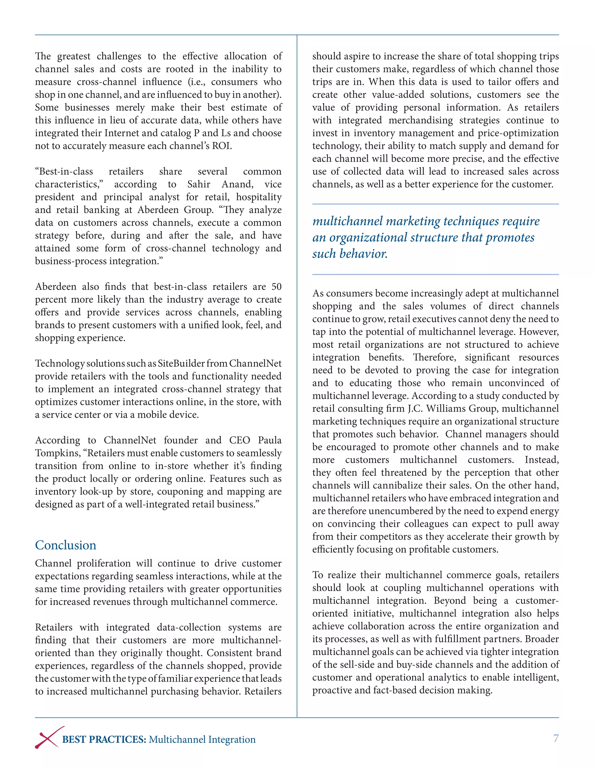 The greatest challenges to the effective allocation of
channel sales and costs are rooted in the inability to
measure cross-channel influence (i.e., consumers who
shop in one channel, and are influenced to buy in another).
Some businesses merely make their best estimate of
this influence in lieu of accurate data, while others have
integrated their Internet and catalog P and Ls and choose
not to accurately measure each channel’s ROI.
“Best-in-class retailers share several common
characteristics,” according to Sahir Anand, vice
president and principal analyst for retail, hospitality
and retail banking at Aberdeen Group. “They analyze
data on customers across channels, execute a common
strategy before, during and after the sale, and have
attained some form of cross-channel technology and
business-process integration.”
Aberdeen also finds that best-in-class retailers are 50
percent more likely than the industry average to create
offers and provide services across channels, enabling
brands to present customers with a unified look, feel, and
shopping experience.
Technology solutions such as SiteBuilder from ChannelNet
provide retailers with the tools and functionality needed
to implement an integrated cross-channel strategy that
optimizes customer interactions online, in the store, with
a service center or via a mobile device.
According to ChannelNet founder and CEO Paula
Tompkins, “Retailers must enable customers to seamlessly
transition from online to in-store whether it’s finding
the product locally or ordering online.  Features such as
inventory look-up by store, couponing and mapping are
designed as part of a well-integrated retail business.”

Conclusion
Channel proliferation will continue to drive customer
expectations regarding seamless interactions, while at the
same time providing retailers with greater opportunities
for increased revenues through multichannel commerce.
Retailers with integrated data-collection systems are
finding that their customers are more multichanneloriented than they originally thought. Consistent brand
experiences, regardless of the channels shopped, provide
the customer with the type of familiar experience that leads
to increased multichannel purchasing behavior. Retailers

BEST PRACTICES: Multichannel Integration

should aspire to increase the share of total shopping trips
their customers make, regardless of which channel those
trips are in. When this data is used to tailor offers and
create other value-added solutions, customers see the
value of providing personal information. As retailers
with integrated merchandising strategies continue to
invest in inventory management and price-optimization
technology, their ability to match supply and demand for
each channel will become more precise, and the effective
use of collected data will lead to increased sales across
channels, as well as a better experience for the customer.

multichannel marketing techniques require
an organizational structure that promotes
such behavior.
As consumers become increasingly adept at multichannel
shopping and the sales volumes of direct channels
continue to grow, retail executives cannot deny the need to
tap into the potential of multichannel leverage. However,
most retail organizations are not structured to achieve
integration benefits. Therefore, significant resources
need to be devoted to proving the case for integration
and to educating those who remain unconvinced of
multichannel leverage. According to a study conducted by
retail consulting firm J.C. Williams Group, multichannel
marketing techniques require an organizational structure
that promotes such behavior. Channel managers should
be encouraged to promote other channels and to make
more customers multichannel customers. Instead,
they often feel threatened by the perception that other
channels will cannibalize their sales. On the other hand,
multichannel retailers who have embraced integration and
are therefore unencumbered by the need to expend energy
on convincing their colleagues can expect to pull away
from their competitors as they accelerate their growth by
efficiently focusing on profitable customers.
To realize their multichannel commerce goals, retailers
should look at coupling multichannel operations with
multichannel integration. Beyond being a customeroriented initiative, multichannel integration also helps
achieve collaboration across the entire organization and
its processes, as well as with fulfillment partners. Broader
multichannel goals can be achieved via tighter integration
of the sell-side and buy-side channels and the addition of
customer and operational analytics to enable intelligent,
proactive and fact-based decision making.

7

 