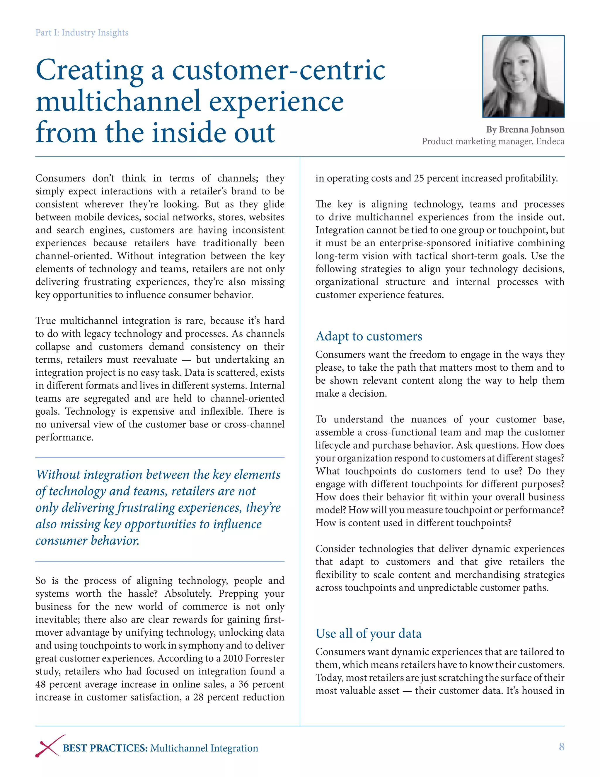 Part I: Industry Insights

Creating a customer-centric
multichannel experience
from the inside out
Consumers don’t think in terms of channels; they
simply expect interactions with a retailer’s brand to be
consistent wherever they’re looking. But as they glide
between mobile devices, social networks, stores, websites
and search engines, customers are having inconsistent
experiences because retailers have traditionally been
channel-oriented. Without integration between the key
elements of technology and teams, retailers are not only
delivering frustrating experiences, they’re also missing
key opportunities to influence consumer behavior.
True multichannel integration is rare, because it’s hard
to do with legacy technology and processes. As channels
collapse and customers demand consistency on their
terms, retailers must reevaluate — but undertaking an
integration project is no easy task. Data is scattered, exists
in different formats and lives in different systems. Internal
teams are segregated and are held to channel-oriented
goals. Technology is expensive and inflexible. There is
no universal view of the customer base or cross-channel
performance.

Without integration between the key elements
of technology and teams, retailers are not
only delivering frustrating experiences, they’re
also missing key opportunities to influence
consumer behavior.
So is the process of aligning technology, people and
systems worth the hassle? Absolutely. Prepping your
business for the new world of commerce is not only
inevitable; there also are clear rewards for gaining firstmover advantage by unifying technology, unlocking data
and using touchpoints to work in symphony and to deliver
great customer experiences. According to a 2010 Forrester
study, retailers who had focused on integration found a
48 percent average increase in online sales, a 36 percent
increase in customer satisfaction, a 28 percent reduction

BEST PRACTICES: Multichannel Integration

By Brenna Johnson
Product marketing manager, Endeca

in operating costs and 25 percent increased profitability.
The key is aligning technology, teams and processes
to drive multichannel experiences from the inside out.
Integration cannot be tied to one group or touchpoint, but
it must be an enterprise-sponsored initiative combining
long-term vision with tactical short-term goals. Use the
following strategies to align your technology decisions,
organizational structure and internal processes with
customer experience features.

Adapt to customers
Consumers want the freedom to engage in the ways they
please, to take the path that matters most to them and to
be shown relevant content along the way to help them
make a decision.
To understand the nuances of your customer base,
assemble a cross-functional team and map the customer
lifecycle and purchase behavior. Ask questions. How does
your organization respond to customers at different stages?
What touchpoints do customers tend to use? Do they
engage with different touchpoints for different purposes?
How does their behavior fit within your overall business
model? How will you measure touchpoint or performance?
How is content used in different touchpoints?
Consider technologies that deliver dynamic experiences
that adapt to customers and that give retailers the
flexibility to scale content and merchandising strategies
across touchpoints and unpredictable customer paths.

Use all of your data
Consumers want dynamic experiences that are tailored to
them, which means retailers have to know their customers.
Today, most retailers are just scratching the surface of their
most valuable asset — their customer data. It’s housed in

8

 