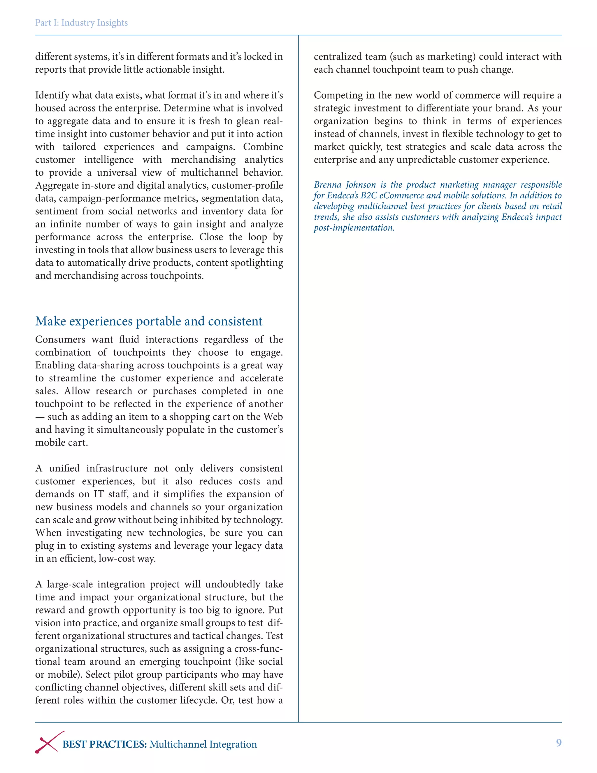 Part I: Industry Insights

different systems, it’s in different formats and it’s locked in
reports that provide little actionable insight.

centralized team (such as marketing) could interact with
each channel touchpoint team to push change.

Identify what data exists, what format it’s in and where it’s
housed across the enterprise. Determine what is involved
to aggregate data and to ensure it is fresh to glean realtime insight into customer behavior and put it into action
with tailored experiences and campaigns. Combine
customer intelligence with merchandising analytics
to provide a universal view of multichannel behavior.
Aggregate in-store and digital analytics, customer-profile
data, campaign-performance metrics, segmentation data,
sentiment from social networks and inventory data for
an infinite number of ways to gain insight and analyze
performance across the enterprise. Close the loop by
investing in tools that allow business users to leverage this
data to automatically drive products, content spotlighting
and merchandising across touchpoints.

Competing in the new world of commerce will require a
strategic investment to differentiate your brand. As your
organization begins to think in terms of experiences
instead of channels, invest in flexible technology to get to
market quickly, test strategies and scale data across the
enterprise and any unpredictable customer experience.
Brenna Johnson is the product marketing manager responsible
for Endeca’s B2C eCommerce and mobile solutions. In addition to
developing multichannel best practices for clients based on retail
trends, she also assists customers with analyzing Endeca’s impact
post-implementation.

Make experiences portable and consistent
Consumers want fluid interactions regardless of the
combination of touchpoints they choose to engage.
Enabling data-sharing across touchpoints is a great way
to streamline the customer experience and accelerate
sales. Allow research or purchases completed in one
touchpoint to be reflected in the experience of another
— such as adding an item to a shopping cart on the Web
and having it simultaneously populate in the customer’s
mobile cart.
A unified infrastructure not only delivers consistent
customer experiences, but it also reduces costs and
demands on IT staff, and it simplifies the expansion of
new business models and channels so your organization
can scale and grow without being inhibited by technology.
When investigating new technologies, be sure you can
plug in to existing systems and leverage your legacy data
in an efficient, low-cost way.
A large-scale integration project will undoubtedly take
time and impact your organizational structure, but the
reward and growth opportunity is too big to ignore. Put
vision into practice, and organize small groups to test different organizational structures and tactical changes. Test
organizational structures, such as assigning a cross-functional team around an emerging touchpoint (like social
or mobile). Select pilot group participants who may have
conflicting channel objectives, different skill sets and different roles within the customer lifecycle. Or, test how a

BEST PRACTICES: Multichannel Integration

9

 