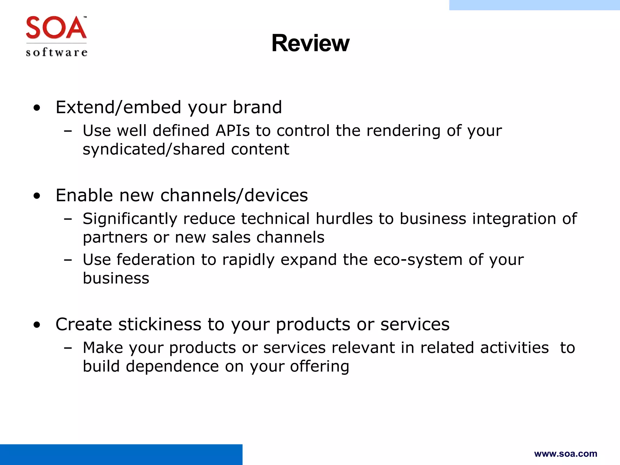 Review
• Extend/embed your brand
– Use well defined APIs to control the rendering of your
syndicated/shared content

• Enable new channels/devices
– Significantly reduce technical hurdles to business integration of
partners or new sales channels
– Use federation to rapidly expand the eco-system of your
business

• Create stickiness to your products or services
– Make your products or services relevant in related activities to
build dependence on your offering

www.soa.com

 