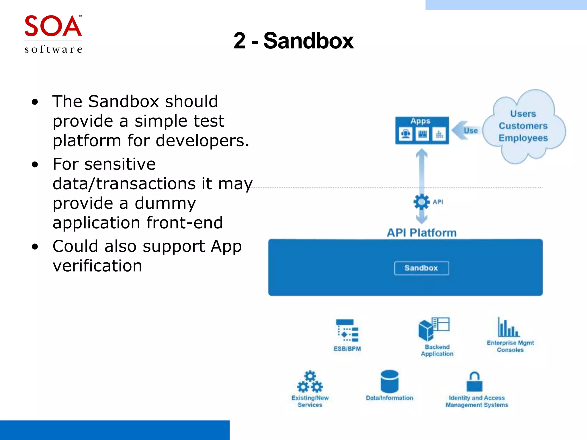 2 - Sandbox
• The Sandbox should
provide a simple test
platform for developers.
• For sensitive
data/transactions it may
provide a dummy
application front-end
• Could also support App
verification

www.soa.com

 