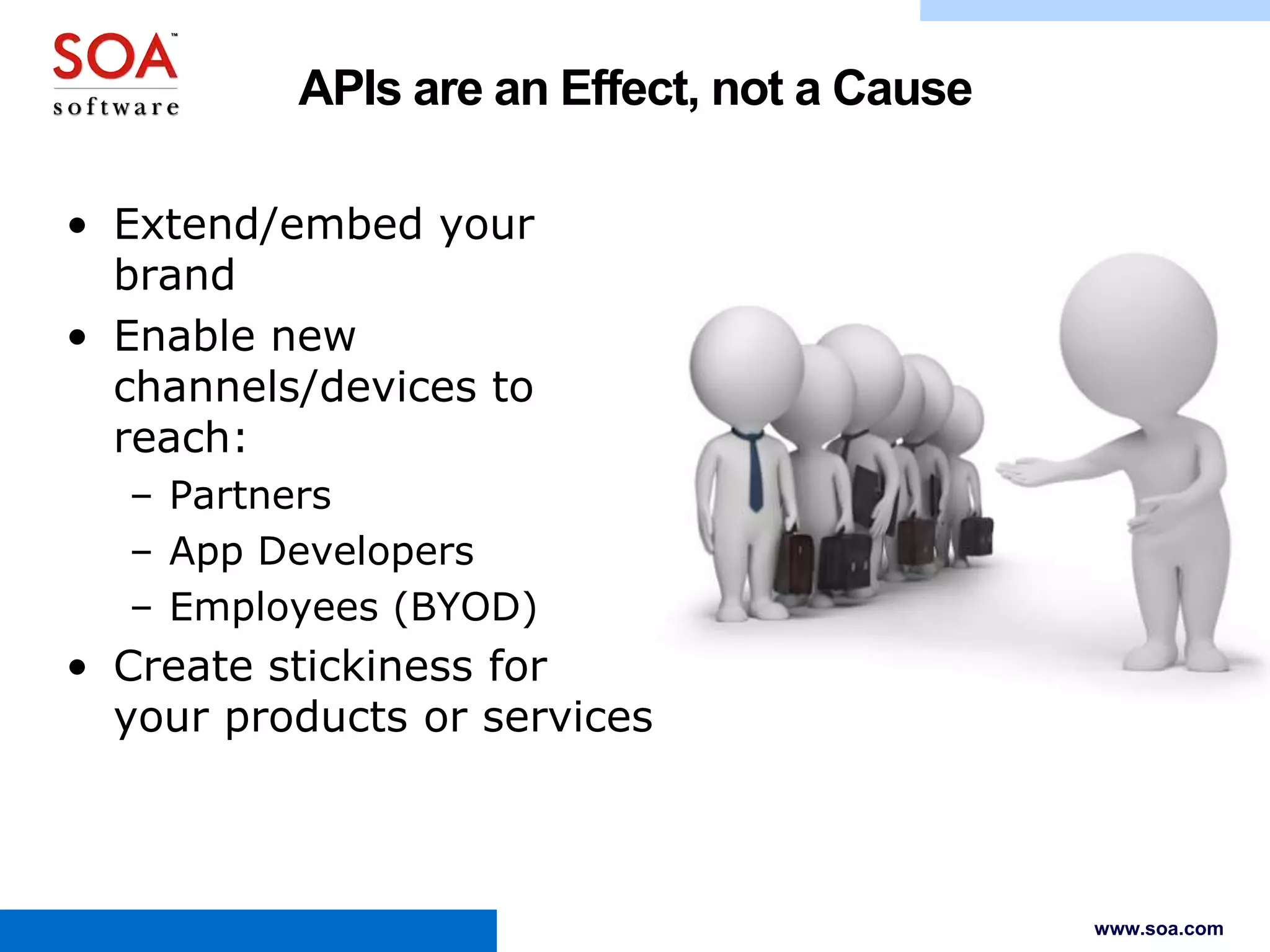 APIs are an Effect, not a Cause
• Extend/embed your
brand
• Enable new
channels/devices to
reach:
– Partners
– App Developers
– Employees (BYOD)

• Create stickiness for
your products or services

www.soa.com

 