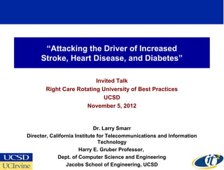 “Attacking the Driver of Increased
     Stroke, Heart Disease, and Diabetes”

                         Invited Talk
       Right Care Rotating University of Best Practices
                            UCSD
                     November 5, 2012


                             Dr. Larry Smarr
Director, California Institute for Telecommunications and Information
                                Technology
                       Harry E. Gruber Professor,
             Dept. of Computer Science and Engineering
                                                                        1
                 Jacobs School of Engineering, UCSD
 