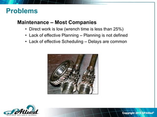 Copyright 2010 GPAllied©
Problems
Maintenance – Most Companies
• Direct work is low (wrench time is less than 25%)
• Lack of effective Planning – Planning is not defined
• Lack of effective Scheduling – Delays are common
 