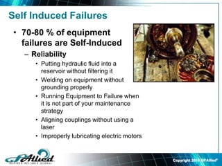 Copyright 2010 GPAllied©
Self Induced Failures
• 70-80 % of equipment
failures are Self-Induced
– Reliability
• Putting hydraulic fluid into a
reservoir without filtering it
• Welding on equipment without
grounding properly
• Running Equipment to Failure when
it is not part of your maintenance
strategy
• Aligning couplings without using a
laser
• Improperly lubricating electric motors
 