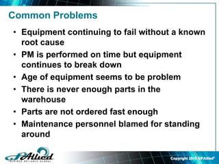 Copyright 2010 GPAllied©
Common Problems
• Equipment continuing to fail without a known
root cause
• PM is performed on time but equipment
continues to break down
• Age of equipment seems to be problem
• There is never enough parts in the
warehouse
• Parts are not ordered fast enough
• Maintenance personnel blamed for standing
around
 