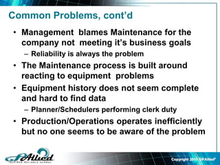 Copyright 2010 GPAllied©
Common Problems, cont’d
• Management blames Maintenance for the
company not meeting it’s business goals
– Reliability is always the problem
• The Maintenance process is built around
reacting to equipment problems
• Equipment history does not seem complete
and hard to find data
– Planner/Schedulers performing clerk duty
• Production/Operations operates inefficiently
but no one seems to be aware of the problem
 