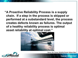 Copyright 2010 GPAllied©
“A Proactive Reliability Process is a supply
chain. If a step in the process is skipped or
performed at a substandard level, the process
creates defects known as failures. The output
of a healthy reliability process is optimal
asset reliability at optimal cost.”
Source: Ron Thomas, Reliability Director, Dofasco Steel
 