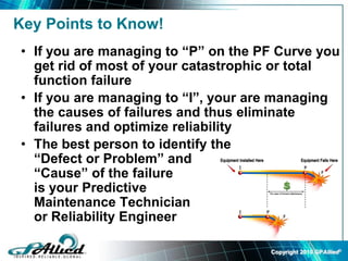Copyright 2010 GPAllied©
Key Points to Know!
• If you are managing to “P” on the PF Curve you
get rid of most of your catastrophic or total
function failure
• If you are managing to “I”, your are managing
the causes of failures and thus eliminate
failures and optimize reliability
• The best person to identify the
“Defect or Problem” and
“Cause” of the failure
is your Predictive
Maintenance Technician
or Reliability Engineer
 