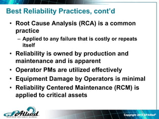 Copyright 2010 GPAllied©
Best Reliability Practices, cont’d
• Root Cause Analysis (RCA) is a common
practice
– Applied to any failure that is costly or repeats
itself
• Reliability is owned by production and
maintenance and is apparent
• Operator PMs are utilized effectively
• Equipment Damage by Operators is minimal
• Reliability Centered Maintenance (RCM) is
applied to critical assets
 