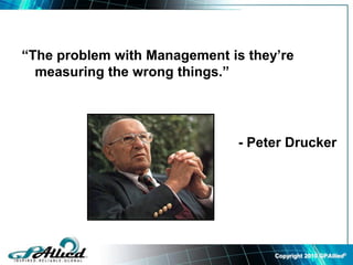 Copyright 2010 GPAllied©
“The problem with Management is they’re
measuring the wrong things.”
- Peter Drucker
 