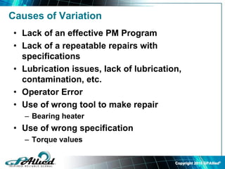 Copyright 2010 GPAllied©
Causes of Variation
• Lack of an effective PM Program
• Lack of a repeatable repairs with
specifications
• Lubrication issues, lack of lubrication,
contamination, etc.
• Operator Error
• Use of wrong tool to make repair
– Bearing heater
• Use of wrong specification
– Torque values
 
