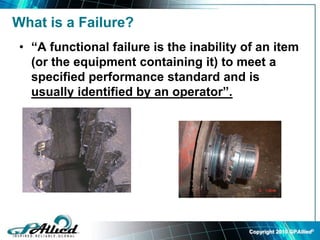 Copyright 2010 GPAllied©
What is a Failure?
• “A functional failure is the inability of an item
(or the equipment containing it) to meet a
specified performance standard and is
usually identified by an operator”.
 