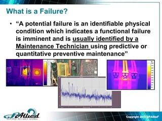 Copyright 2010 GPAllied©
What is a Failure?
• “A potential failure is an identifiable physical
condition which indicates a functional failure
is imminent and is usually identified by a
Maintenance Technician using predictive or
quantitative preventive maintenance”
 