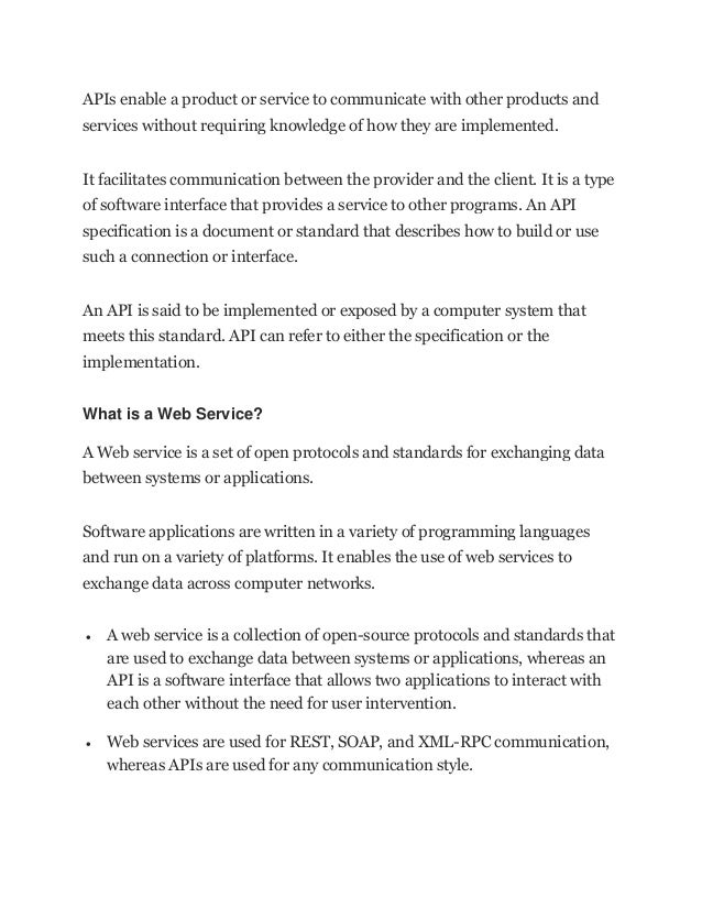 APIs enable a product or service to communicate with other products and
services without requiring knowledge of how they are implemented.
It facilitates communication between the provider and the client. It is a type
of software interface that provides a service to other programs. An API
specification is a document or standard that describes how to build or use
such a connection or interface.
An API is said to be implemented or exposed by a computer system that
meets this standard. API can refer to either the specification or the
implementation.
What is a Web Service?
A Web service is a set of open protocols and standards for exchanging data
between systems or applications.
Software applications are written in a variety of programming languages
and run on a variety of platforms. It enables the use of web services to
exchange data across computer networks.
• A web service is a collection of open-source protocols and standards that
are used to exchange data between systems or applications, whereas an
API is a software interface that allows two applications to interact with
each other without the need for user intervention.
• Web services are used for REST, SOAP, and XML-RPC communication,
whereas APIs are used for any communication style.
 