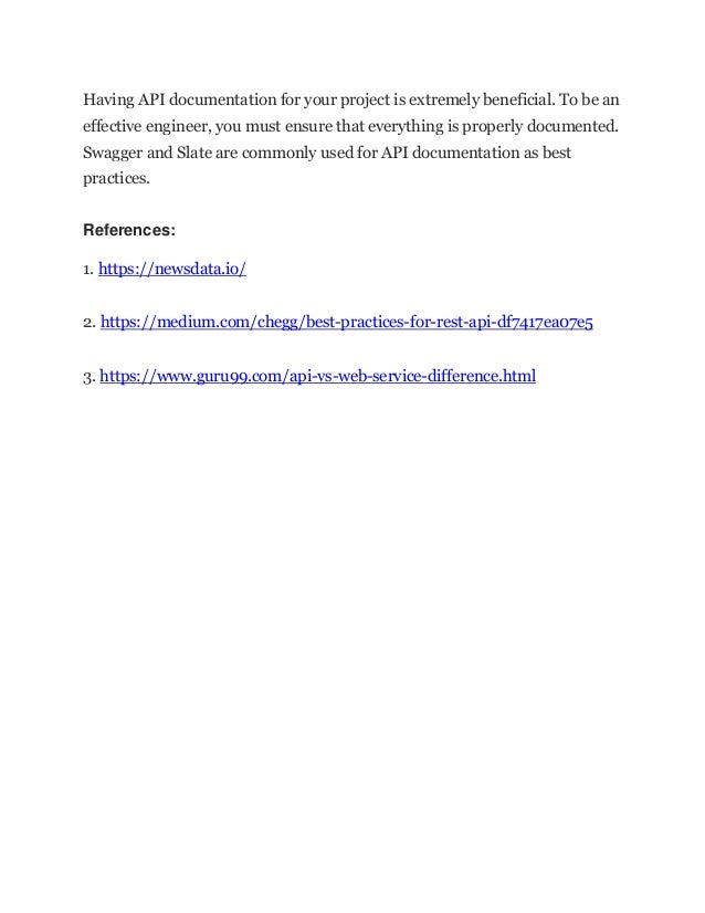 Having API documentation for your project is extremely beneficial. To be an
effective engineer, you must ensure that everything is properly documented.
Swagger and Slate are commonly used for API documentation as best
practices.
References:
1. https://newsdata.io/
2. https://medium.com/chegg/best-practices-for-rest-api-df7417ea07e5
3. https://www.guru99.com/api-vs-web-service-difference.html
 
