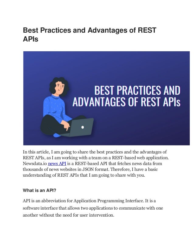 Best Practices and Advantages of REST
APIs
In this article, I am going to share the best practices and the advantages of
REST APIs, as I am working with a team on a REST-based web application.
Newsdata.io news API is a REST-based API that fetches news data from
thousands of news websites in JSON format. Therefore, I have a basic
understanding of REST APIs that I am going to share with you.
What is an API?
API is an abbreviation for Application Programming Interface. It is a
software interface that allows two applications to communicate with one
another without the need for user intervention.
 