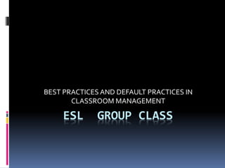 ESL GROUP CLASS
BEST PRACTICES AND DEFAULT PRACTICES IN
CLASSROOM MANAGEMENT
 