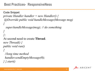 7Common Mistakes(Android)- Which we should not doDo:onCreate{  // Create an AsyncTask for any I/O operation}Example for creating AsyncTask:private class DownloadFilesTask extends AsyncTask<URL, Integer, Long> {     protected Long doInBackground(URL... urls) {         int count = urls.length;         long totalSize = 0;         for (inti = 0; i < count; i++) {             totalSize += Downloader.downloadFile(urls[i]);             publishProgress((int) ((i / (float) count) * 100));         }         return totalSize;     }}