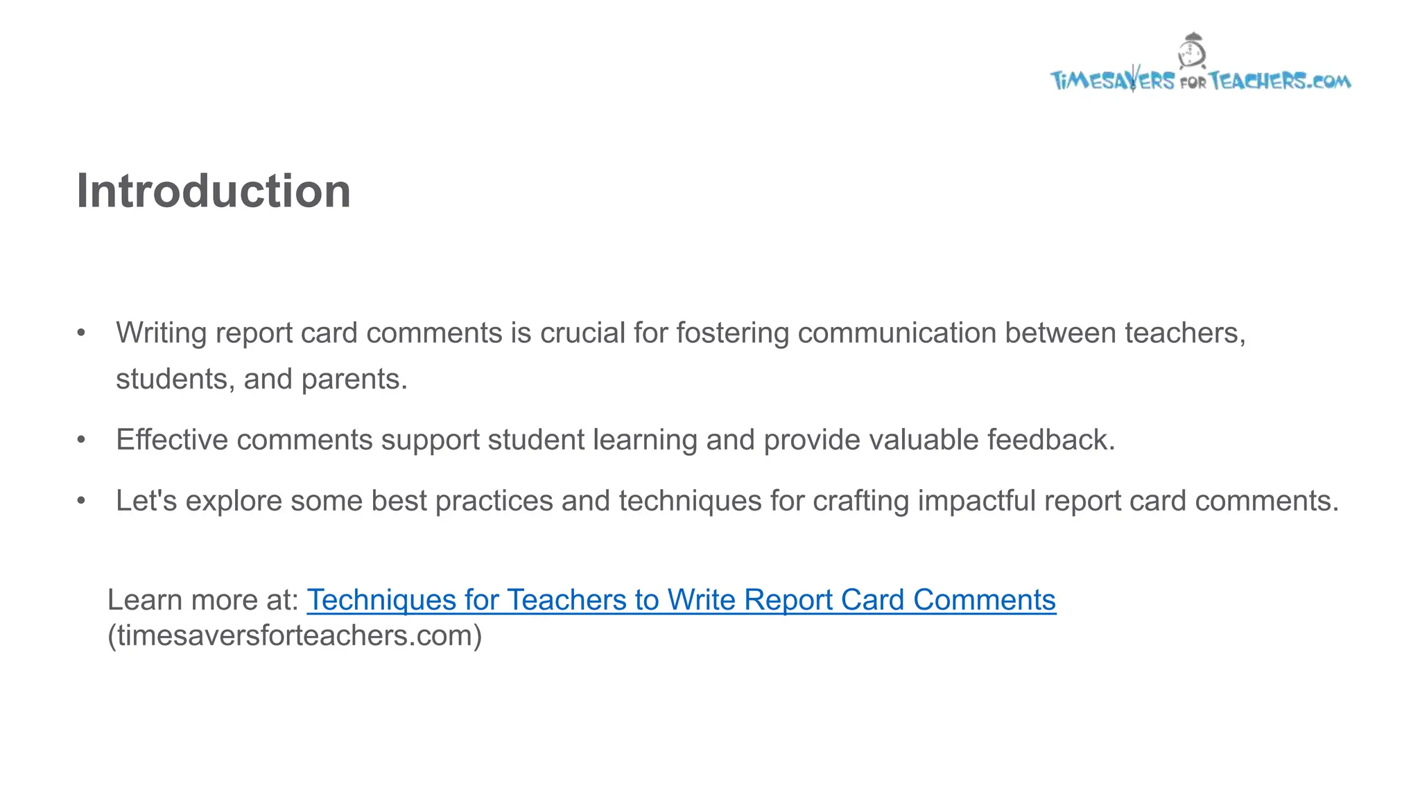 Introduction
• Writing report card comments is crucial for fostering communication between teachers,
students, and parents.
• Effective comments support student learning and provide valuable feedback.
• Let's explore some best practices and techniques for crafting impactful report card comments.
Learn more at: Techniques for Teachers to Write Report Card Comments
(timesaversforteachers.com)