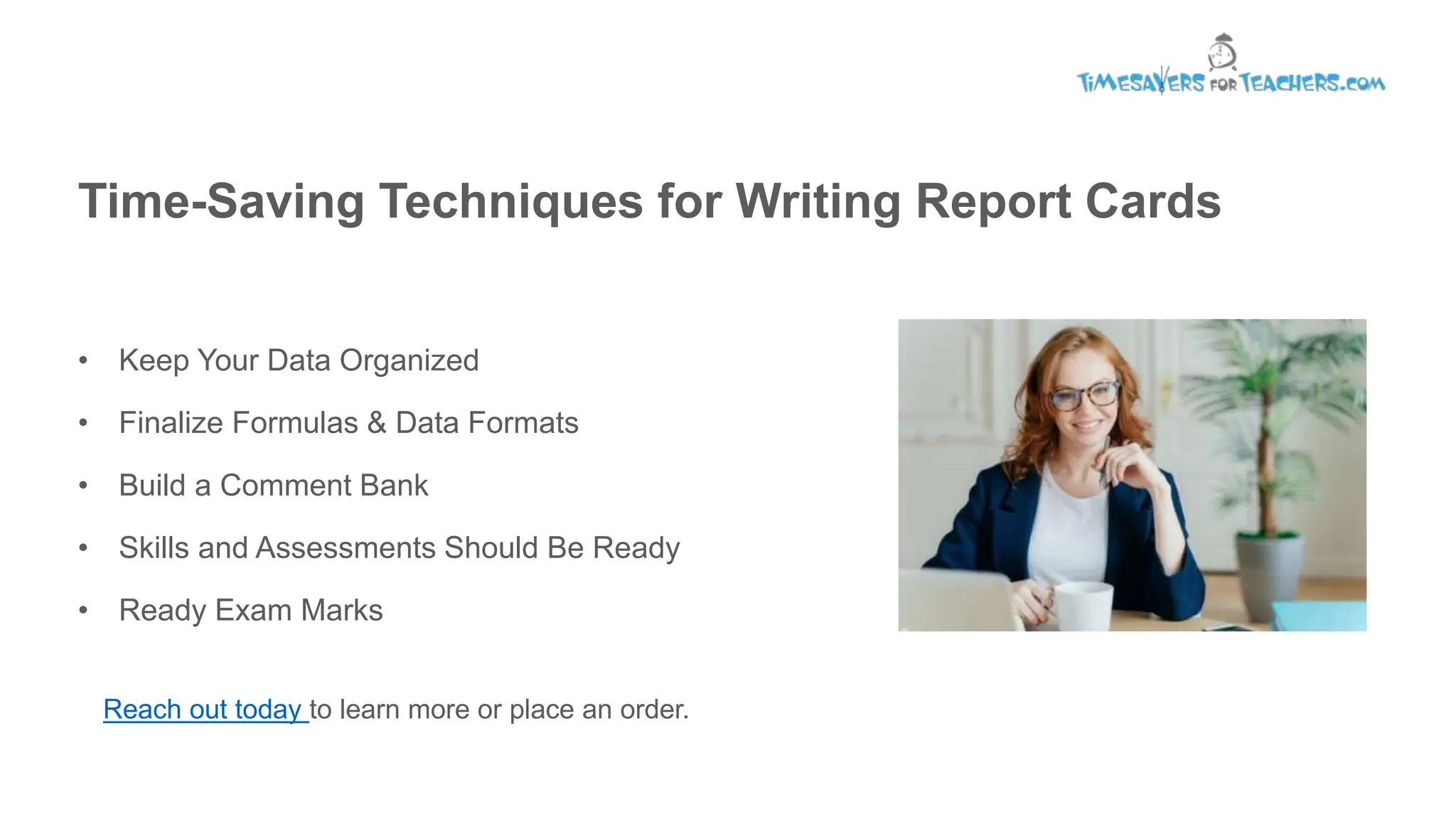 Time-Saving Techniques for Writing Report Cards
• Keep Your Data Organized
• Finalize Formulas & Data Formats
• Build a Comment Bank
• Skills and Assessments Should Be Ready
• Ready Exam Marks
Reach out today to learn more or place an order.