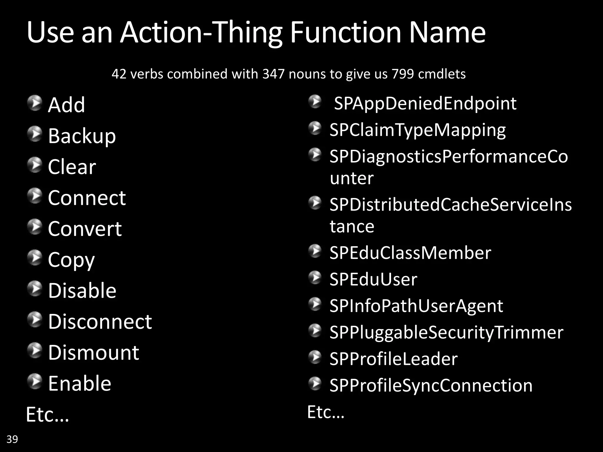 39 Use an Action-Thing Function Name Add Backup Clear Connect Convert Copy Disable Disconnect Dismount Enable Etc… SPAppDeniedEndpoint SPClaimTypeMapping SPDiagnosticsPerformanceCo unter SPDistributedCacheServiceIns tance SPEduClassMember SPEduUser SPInfoPathUserAgent SPPluggableSecurityTrimmer SPProfileLeader SPProfileSyncConnection Etc… 42 verbs combined with 347 nouns to give us 799 cmdlets 