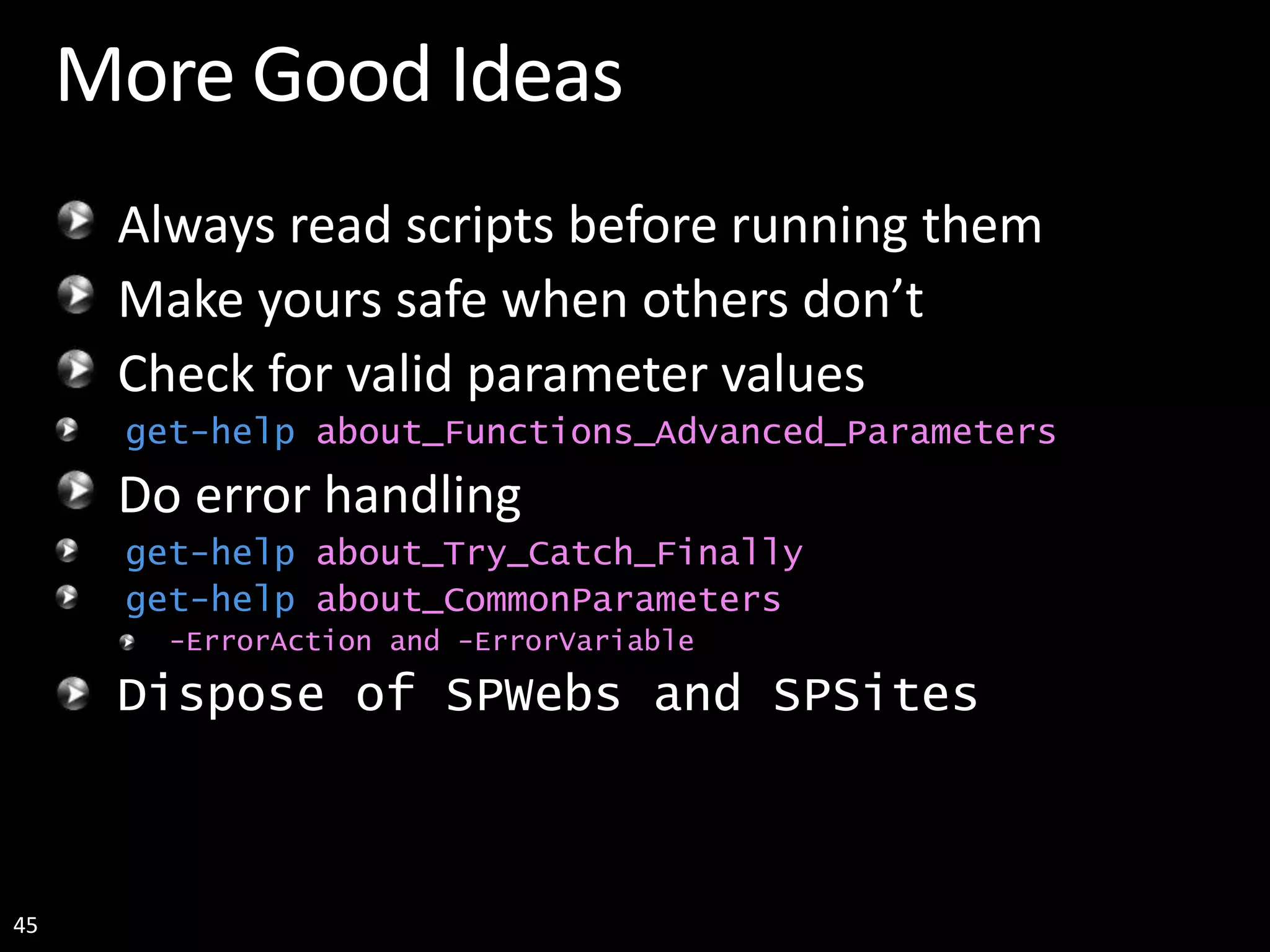 45 More Good Ideas Always read scripts before running them Make yours safe when others don’t Check for valid parameter values get-help about_Functions_Advanced_Parameters Do error handling get-help about_Try_Catch_Finally get-help about_CommonParameters -ErrorAction and -ErrorVariable Dispose of SPWebs and SPSites 