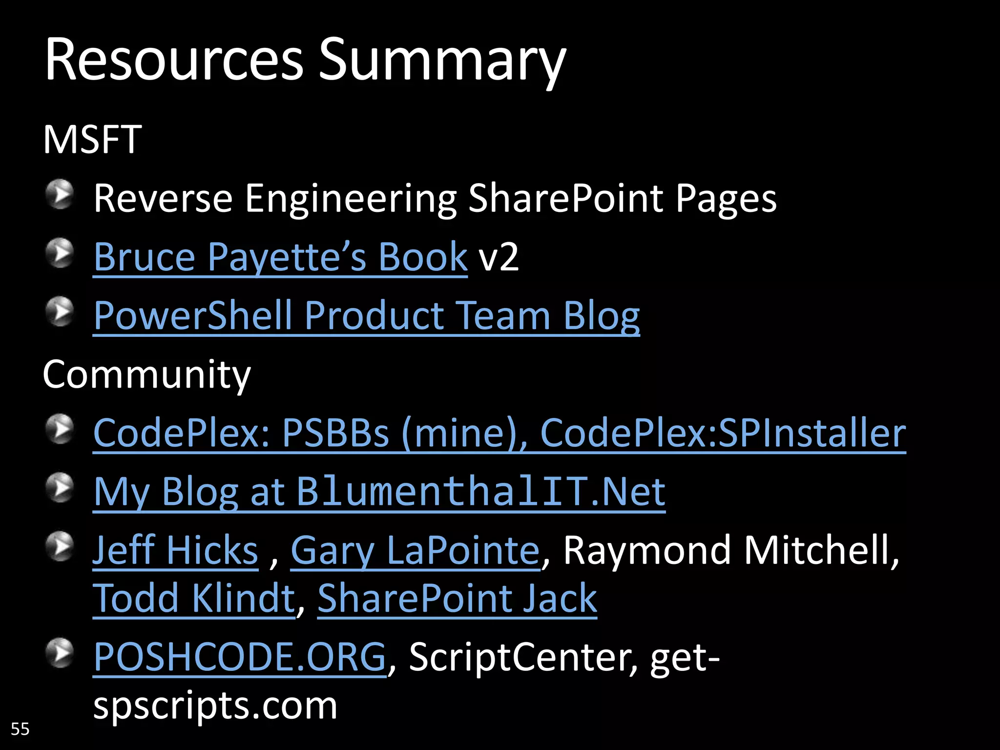 55 Resources Summary MSFT Reverse Engineering SharePoint Pages Bruce Payette’s Book v2 PowerShell Product Team Blog Community CodePlex: PSBBs (mine), CodePlex:SPInstaller My Blog at BlumenthalIT.Net Jeff Hicks , Gary LaPointe, Raymond Mitchell, Todd Klindt, SharePoint Jack POSHCODE.ORG, ScriptCenter, get- spscripts.com 