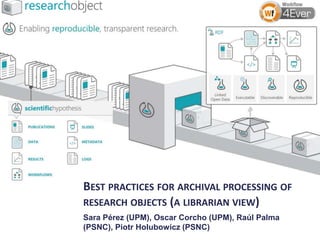 BEST PRACTICES FOR ARCHIVAL PROCESSING OF
RESEARCH OBJECTS (A LIBRARIAN VIEW)
Sara Pérez (UPM), Oscar Corcho (UPM), Raúl Palma
(PSNC), Piotr Holubowicz (PSNC)

 