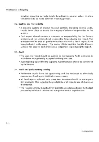 OECD Journal on Budgeting
14
© OECD 2002
previous reporting periods should be adjusted, as practicable, to allow
comparisons to be made between reporting periods.
3.2. Systems and responsibility
• A dynamic system of internal financial controls, including internal audit,
should be in place to assure the integrity of information provided in the
reports.
• Each report should contain a statement of responsibility by the finance
minister and the senior official responsible for producing the report. The
minister certifies that all government decisions with a fiscal impact have
been included in the report. The senior official certifies that the Finance
Ministry has used its best professional judgement in producing the report.
3.3. Audit
• The year-end report should be audited by the Supreme Audit Institution in
accordance with generally accepted auditing practices.
• Audit reports prepared by the Supreme Audit Institution should be scrutinised
by Parliament.
3.4. Public and parliamentary scrutiny
• Parliament should have the opportunity and the resources to effectively
examine any fiscal report that it deems necessary.
• All fiscal reports referred to in these Best Practices should be made pub-
licly available. This includes the availability of all reports free of charge on
the Internet.
• The Finance Ministry should actively promote an understanding of the budget
process by individual citizens and non-governmental organisations.
 
