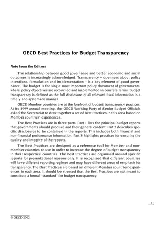 7
© OECD 2002
OECD Best Practices for Budget Transparency
Note from the Editors
The relationship between good governance and better economic and social
outcomes is increasingly acknowledged. Transparency – openness about policy
intentions, formulation and implementation – is a key element of good gover-
nance. The budget is the single most important policy document of governments,
where policy objectives are reconciled and implemented in concrete terms. Budget
transparency is defined as the full disclosure of all relevant fiscal information in a
timely and systematic manner.
OECD Member countries are at the forefront of budget transparency practices.
At its 1999 annual meeting, the OECD Working Party of Senior Budget Officials
asked the Secretariat to draw together a set of Best Practices in this area based on
Member countries’ experiences.
The Best Practices are in three parts. Part 1 lists the principal budget reports
that governments should produce and their general content. Part 2 describes spe-
cific disclosures to be contained in the reports. This includes both financial and
non-financial performance information. Part 3 highlights practices for ensuring the
quality and integrity of the reports.
The Best Practices are designed as a reference tool for Member and non-
member countries to use in order to increase the degree of budget transparency
in their respective countries. The Best Practices are organised around specific
reports for presentational reasons only. It is recognised that different countries
will have different reporting regimes and may have different areas of emphasis for
transparency. The Best Practices are based on different Member countries’ experi-
ences in each area. It should be stressed that the Best Practices are not meant to
constitute a formal “standard” for budget transparency.
 