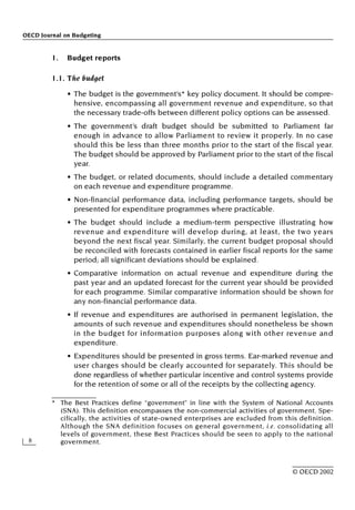 OECD Journal on Budgeting
8
© OECD 2002
1. Budget reports
1.1. The budget
• The budget is the government’s* key policy document. It should be compre-
hensive, encompassing all government revenue and expenditure, so that
the necessary trade-offs between different policy options can be assessed.
• The government’s draft budget should be submitted to Parliament far
enough in advance to allow Parliament to review it properly. In no case
should this be less than three months prior to the start of the fiscal year.
The budget should be approved by Parliament prior to the start of the fiscal
year.
• The budget, or related documents, should include a detailed commentary
on each revenue and expenditure programme.
• Non-financial performance data, including performance targets, should be
presented for expenditure programmes where practicable.
• The budget should include a medium-term perspective illustrating how
revenue and expenditure will develop during, at least, the two years
beyond the next fiscal year. Similarly, the current budget proposal should
be reconciled with forecasts contained in earlier fiscal reports for the same
period; all significant deviations should be explained.
• Comparative information on actual revenue and expenditure during the
past year and an updated forecast for the current year should be provided
for each programme. Similar comparative information should be shown for
any non-financial performance data.
• If revenue and expenditures are authorised in permanent legislation, the
amounts of such revenue and expenditures should nonetheless be shown
in the budget for information purposes along with other revenue and
expenditure.
• Expenditures should be presented in gross terms. Ear-marked revenue and
user charges should be clearly accounted for separately. This should be
done regardless of whether particular incentive and control systems provide
for the retention of some or all of the receipts by the collecting agency.
* The Best Practices define “government” in line with the System of National Accounts
(SNA). This definition encompasses the non-commercial activities of government. Spe-
cifically, the activities of state-owned enterprises are excluded from this definition.
Although the SNA definition focuses on general government, i.e. consolidating all
levels of government, these Best Practices should be seen to apply to the national
government.
 