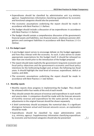 OECD Best Practices for Budget Transparency
9
© OECD 2002
• Expenditures should be classified by administrative unit (e.g. ministry,
agency). Supplementary information classifying expenditure by economic
and functional categories should also be presented.
• The economic assumptions underlying the report should be made in
accordance with Best Practice 2.1 (below).
• The budget should include a discussion of tax expenditures in accordance
with Best Practice 2.2 (below).
• The budget should contain a comprehensive discussion of the government’s
financial assets and liabilities, non-financial assets, employee pension obli-
gations and contingent liabilities in accordance with Best Practices 2.3-2.6
(below).
1.2. Pre-budget report
• A pre-budget report serves to encourage debate on the budget aggregates
and how they interact with the economy. As such, it also serves to create
appropriate expectations for the budget itself. It should be released no
later than one month prior to the introduction of the budget proposal.
• The report should state explicitly the government’s long-term economic and
fiscal policy objectives and the government’s economic and fiscal policy
intentions for the forthcoming budget and, at least, the following two fiscal
years. It should highlight the total level of revenue, expenditure, deficit or
surplus, and debt.
• The economic assumptions underlying the report should be made in
accordance with Best Practice 2.1 (see below).
1.3. Monthly reports
• Monthly reports show progress in implementing the budget. They should
be released within four weeks of the end of each month.
• They should contain the amount of revenue and expenditure in each month
and year-to-date. A comparison should be made with the forecast amounts
of monthly revenue and expenditure for the same period. Any in-year
adjustments to the original forecast should be shown separately.
• A brief commentary should accompany the numerical data. If a significant
divergence between actual and forecast amounts occurs, an explanation
should be made.
• Expenditures should be classified by major administrative units
(e.g., ministry, agency). Supplementary information classifying expenditure
by economic and functional categories should also be presented.
 