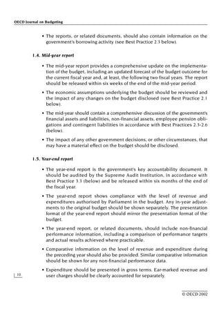 OECD Journal on Budgeting
10
© OECD 2002
• The reports, or related documents, should also contain information on the
government’s borrowing activity (see Best Practice 2.3 below).
1.4. Mid-year report
• The mid-year report provides a comprehensive update on the implementa-
tion of the budget, including an updated forecast of the budget outcome for
the current fiscal year and, at least, the following two fiscal years. The report
should be released within six weeks of the end of the mid-year period.
• The economic assumptions underlying the budget should be reviewed and
the impact of any changes on the budget disclosed (see Best Practice 2.1
below).
• The mid-year should contain a comprehensive discussion of the government’s
financial assets and liabilities, non-financial assets, employee pension obli-
gations and contingent liabilities in accordance with Best Practices 2.3-2.6
(below).
• The impact of any other government decisions, or other circumstances, that
may have a material effect on the budget should be disclosed.
1.5. Year-end report
• The year-end report is the government’s key accountability document. It
should be audited by the Supreme Audit Institution, in accordance with
Best Practice 3.3 (below) and be released within six months of the end of
the fiscal year.
• The year-end report shows compliance with the level of revenue and
expenditures authorised by Parliament in the budget. Any in-year adjust-
ments to the original budget should be shown separately. The presentation
format of the year-end report should mirror the presentation format of the
budget.
• The year-end report, or related documents, should include non-financial
performance information, including a comparison of performance targets
and actual results achieved where practicable.
• Comparative information on the level of revenue and expenditure during
the preceding year should also be provided. Similar comparative information
should be shown for any non-financial performance data.
• Expenditure should be presented in gross terms. Ear-marked revenue and
user charges should be clearly accounted for separately.
 