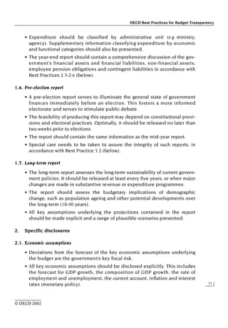 OECD Best Practices for Budget Transparency
11
© OECD 2002
• Expenditure should be classified by administrative unit (e.g. ministry,
agency). Supplementary information classifying expenditure by economic
and functional categories should also be presented.
• The year-end report should contain a comprehensive discussion of the gov-
ernment’s financial assets and financial liabilities, non-financial assets,
employee pension obligations and contingent liabilities in accordance with
Best Practices 2.3-2.6 (below).
1.6. Pre-election report
• A pre-election report serves to illuminate the general state of government
finances immediately before an election. This fosters a more informed
electorate and serves to stimulate public debate.
• The feasibility of producing this report may depend on constitutional provi-
sions and electoral practices. Optimally, it should be released no later than
two weeks prior to elections.
• The report should contain the same information as the mid-year report.
• Special care needs to be taken to assure the integrity of such reports, in
accordance with Best Practice 3.2 (below).
1.7. Long-term report
• The long-term report assesses the long-term sustainability of current govern-
ment policies. It should be released at least every five years, or when major
changes are made in substantive revenue or expenditure programmes.
• The report should assess the budgetary implications of demographic
change, such as population ageing and other potential developments over
the long-term (10-40 years).
• All key assumptions underlying the projections contained in the report
should be made explicit and a range of plausible scenarios presented.
2. Specific disclosures
2.1. Economic assumptions
• Deviations from the forecast of the key economic assumptions underlying
the budget are the government’s key fiscal risk.
• All key economic assumptions should be disclosed explicitly. This includes
the forecast for GDP growth, the composition of GDP growth, the rate of
employment and unemployment, the current account, inflation and interest
rates (monetary policy).
 