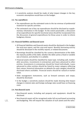 OECD Journal on Budgeting
12
© OECD 2002
• A sensitivity analysis should be made of what impact changes in the key
economic assumptions would have on the budget.
2.2. Tax expenditures
• Tax expenditures are the estimated costs to the tax revenue of preferential
treatment for specific activities.
• The estimated cost of key tax expenditures should be disclosed as supple-
mentary information in the budget. To the extent practicable, a discussion
of tax expenditures for specific functional areas should be incorporated into
the discussion of general expenditures for those areas in order to inform
budgetary choices.
2.3. Financial liabilities and financial assets
• All financial liabilities and financial assets should be disclosed in the budget,
the mid-year report, and the year-end report. Monthly borrowing activity
should be disclosed in the monthly reports, or related documents.
• Borrowings should be classified by the currency denomination of the debt,
the maturity profile of the debt, whether the debt carries a fixed or variable
rate of interest, and whether it is callable.
• Financial assets should be classified by major type, including cash, market-
able securities, investments in enterprises and loans advanced to other
entities. Investments in enterprises should be listed individually. Loans
advanced to other entities should be listed by major category reflecting
their nature; historical information on defaults for each category should be
disclosed where available. Financial assets should be valued at market
value.
• Debt management instruments, such as forward contracts and swaps,
should be disclosed.
• In the budget, a sensitivity analysis should be made showing what impact
changes in interest rates and foreign exchange rates would have on financing
costs.
2.4. Non-financial assets
• Non-financial assets, including real property and equipment, should be
disclosed.
• Non-financial assets will be recognised under full accrual-based accounting
and budgeting. This will require the valuation of such assets and the selec-
 