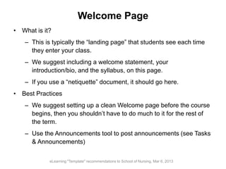 Welcome Page
• What is it?
– This is typically the “landing page” that students see each time
they enter your class.
– We suggest including a welcome statement, your
introduction/bio, and the syllabus, on this page.
– If you use a “netiquette” document, it should go here.
• Best Practices
– We suggest setting up a clean Welcome page before the course
begins, then you shouldn’t have to do much to it for the rest of
the term.
– Use the Announcements tool to post announcements (see Tasks
& Announcements)
eLearning "Template" recommendations to School of Nursing, Mar 6, 2013
 