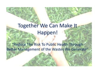 Together We Can Make It
             Happen!
   “Reduce The Risk To Public Health Through
Better Management of the Wastes We Generate”
 