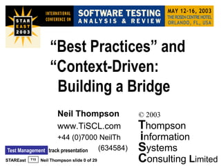 “Best Practices” and
                     “Context-Driven:
                      Building a Bridge
                         Neil Thompson            © 2003
                         www.TiSCL.com            Thompson
                        +44 (0)7000 NeilTh        information
Test Management     track presentation (634584)   Systems
STAREast   T15   Neil Thompson slide 0 of 29      Consulting Limited
 