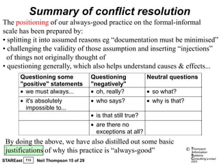 Summary of conflict resolution
The positioning of our always-good practice on the formal-informal
scale has been prepared by:
• splitting it into assumed reasons eg “documentation must be minimised”
• challenging the validity of those assumption and inserting “injections”
  of things not originally thought of
• questioning generally, which also helps understand causes & effects...
       Questioning some                   Questioning             Neutral questions
       "positive" statements              "negatively"
         we must always...                  oh, really?            so what?
           it's absolutely                  who says?              why is that?
           impossible to...
                                            is that still true?
                                            are there no
                                            exceptions at all?
 By doing the above, we have also distilled out some basic
 justifications of why this practice is “always-good”                             ©   Thompson
                                                                                      information
                                                                                      Systems
                                                                                      Consulting Limited
STAREast   T15   Neil Thompson 15 of 29                                               2003
 