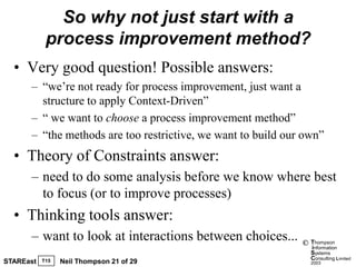So why not just start with a
            process improvement method?
  • Very good question! Possible answers:
      – “we’re not ready for process improvement, just want a
        structure to apply Context-Driven”
      – “ we want to choose a process improvement method”
      – “the methods are too restrictive, we want to build our own”
  • Theory of Constraints answer:
      – need to do some analysis before we know where best
        to focus (or to improve processes)
  • Thinking tools answer:
      – want to look at interactions between choices...       ©   Thompson
                                                                  information
                                                                  Systems
                                                                  Consulting Limited
STAREast   T15   Neil Thompson 21 of 29                           2003
 
