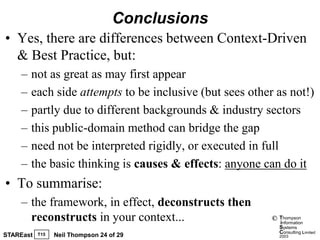 Conclusions
• Yes, there are differences between Context-Driven
  & Best Practice, but:
    –   not as great as may first appear
    –   each side attempts to be inclusive (but sees other as not!)
    –   partly due to different backgrounds & industry sectors
    –   this public-domain method can bridge the gap
    –   need not be interpreted rigidly, or executed in full
    –   the basic thinking is causes & effects: anyone can do it
• To summarise:
    – the framework, in effect, deconstructs then
      reconstructs in your context...                     ©   Thompson
                                                              information
                                                              Systems
                                                              Consulting Limited
STAREast   T15   Neil Thompson 24 of 29                       2003
 