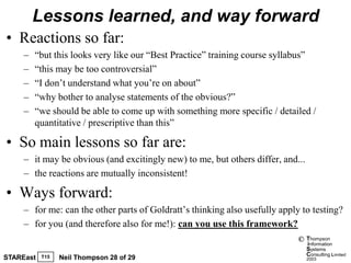 Lessons learned, and way forward
• Reactions so far:
     –   “but this looks very like our “Best Practice” training course syllabus”
     –   “this may be too controversial”
     –   “I don’t understand what you’re on about”
     –   “why bother to analyse statements of the obvious?”
     –   “we should be able to come up with something more specific / detailed /
         quantitative / prescriptive than this”

• So main lessons so far are:
     – it may be obvious (and excitingly new) to me, but others differ, and...
     – the reactions are mutually inconsistent!

• Ways forward:
     – for me: can the other parts of Goldratt’s thinking also usefully apply to testing?
     – for you (and therefore also for me!): can you use this framework?
                                                                             ©   Thompson
                                                                                 information
                                                                                 Systems
                                                                                 Consulting Limited
STAREast   T15   Neil Thompson 28 of 29                                          2003
 